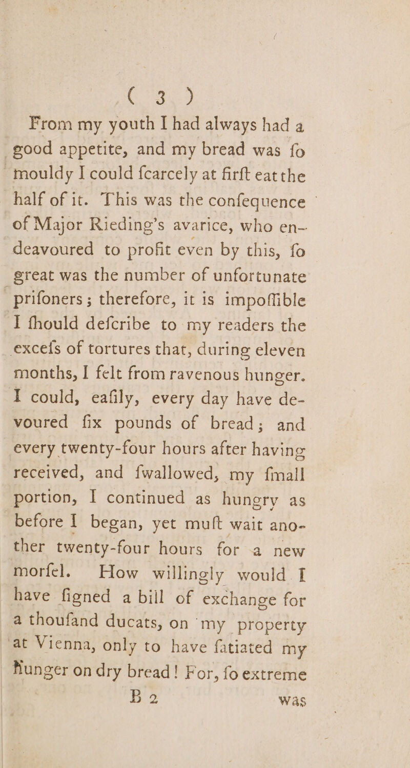 es Bee: From my youth I had always had a good appetite, and my bread was fo ~mouldy I could fearcely at firft eatthe half of it. This was the confequence © of Major Rieding’s avarice, who en- deavoured to profit even by this, fo great was the number of unfortunate _prifoners ; therefore, it is impoffible I thould defcribe to my readers the excels of tortures that, during eleven months, I felt from ravenous hunger. I could, eafily, every day have de- voured fix pounds of bread; and every twenty-four hours after having received, and {wallowed, my {mall portion, | continued as hungry as before I began, yet muft wait ano- ther twenty-four hours for a new morfel. How willingly would I have figned a bill of exchange for a thoufand ducats, on ‘my property ‘at Vienna, only to have fatiated my hunger on dry bread! For, fo extreme be. was