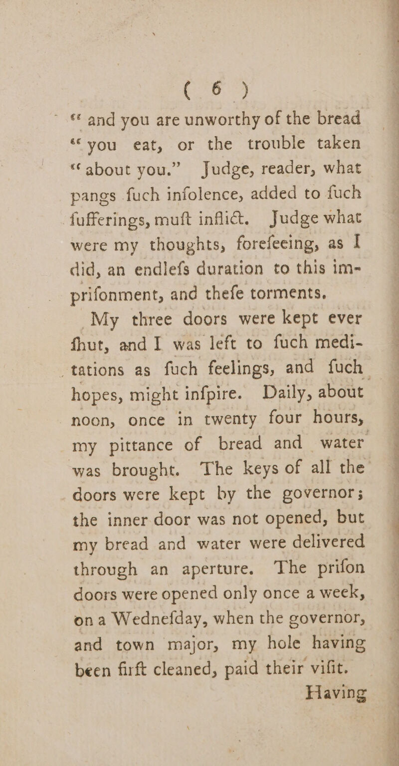 Te ie ~ € and you are unworthy of the bread “you eat, or the trouble taken “about you.” Judge, reader, what pangs fuch infolence, added to fuch fufferings, muft inflict. Judge what were my thoughts, forefeeing, as I did, an endlefs duration to this im- prifonment, and thefe torments. My three doors were kept ever fhut, and I was left to fuch medi- noon, once in twenty four hours, was brought. The keys of all the doors were kept by the governor; the inner door was not opened, but my bread and water were delivered through an aperture. The prifon doors were opened only once a week, ona Wednefday, when the governor, and town major, my hole having been firft cleaned, paid their vifit. Having ee pe a ae a oe th gl