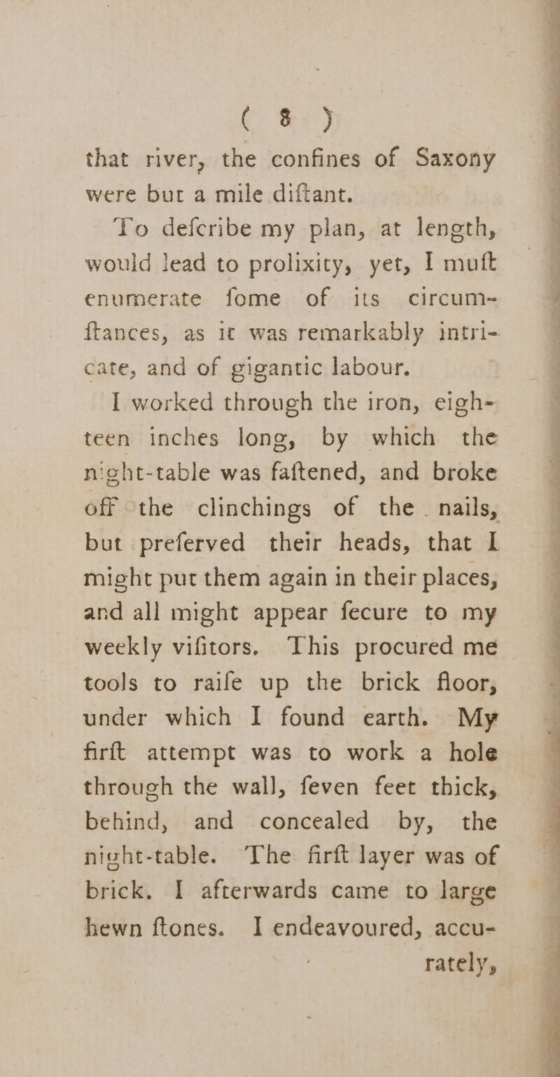 he ee) that river, the confines of Saxony were but a mile diftant. To deferibe my plan, at length, would lead to prolixity, yet, I muft enumerate fome of its circum- ftances, as 1¢ was remarkably intri- cate, and of gigantic labour. I worked through the iron, eigh- teen inches long, by which the night-table was faftened, and broke off the clinchings of the. nails, but preferved their heads, that L might put them again in their places, and all might appear fecure to my weekly vifitors. This procured me tools to raife up the brick floor, under which I found earth. My firft attempt was to work a hole through the wall, feven feet thick, behind, and concealed by, the night-table. The firft layer was of brick. I afterwards came to large hewn ftones. 1 endeavoured, accu- rately, .' +e ee ed