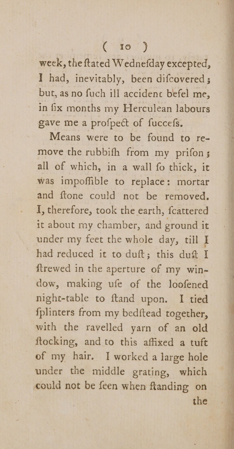 I had, inevitably, been difcovered ; but, as no fuch ill accident befel me, in ix months my Herculean labours gave me a profpect of fuccefs. Means were to be found to re- move the rubbifh from my prifon; all of which, in a wall fo thick, it was impoffible to replace: mortar and ftone could not be removed. I, therefore, took the earth, fcattered it about my chamber, and ground it under my feet the whole day, till I had reduced it to duft; this du&amp; I ftrewed in the aperture of my win- dow, making ufe of the loofened night-table to ftand upon. I tied {plinters from my bedftead together, with the ravelled yarn of an old ftocking, and to this affixed a tuft under the middle grating, which could not be feen when ftanding on the