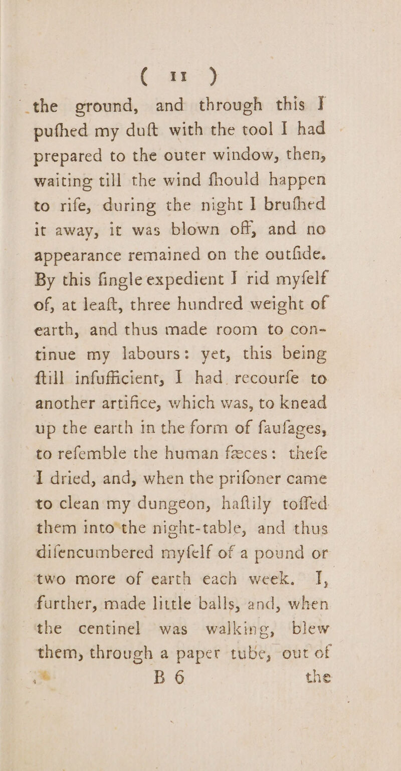 ( a9) the ground, and through this Ff pufhed my duft with the tool I had prepared to the outer window, then, waiting till the wind fhould happen to rife, during the night I bruthed it away, it was blown off, and no appearance remained on the outfide. By this fingle expedient J rid myfelf of, at leaft, three hundred weight of earth, and thus made room to con- tinue my labours: yet, this being ftill infufficient, 1 had. recourfe to another artifice, which was, to knead up the earth in the form of faufages, to refemble the human feces: thefe I dried, and, when the prifoner came to clean my dungeon, haflily toffed them into’the night-table, and thus difencumbered mytfelf of a pound or two more of earth each week, ,. further, made little balls, and, when the centinel was walking, blew them, through a paper tube, out of Pi BO the