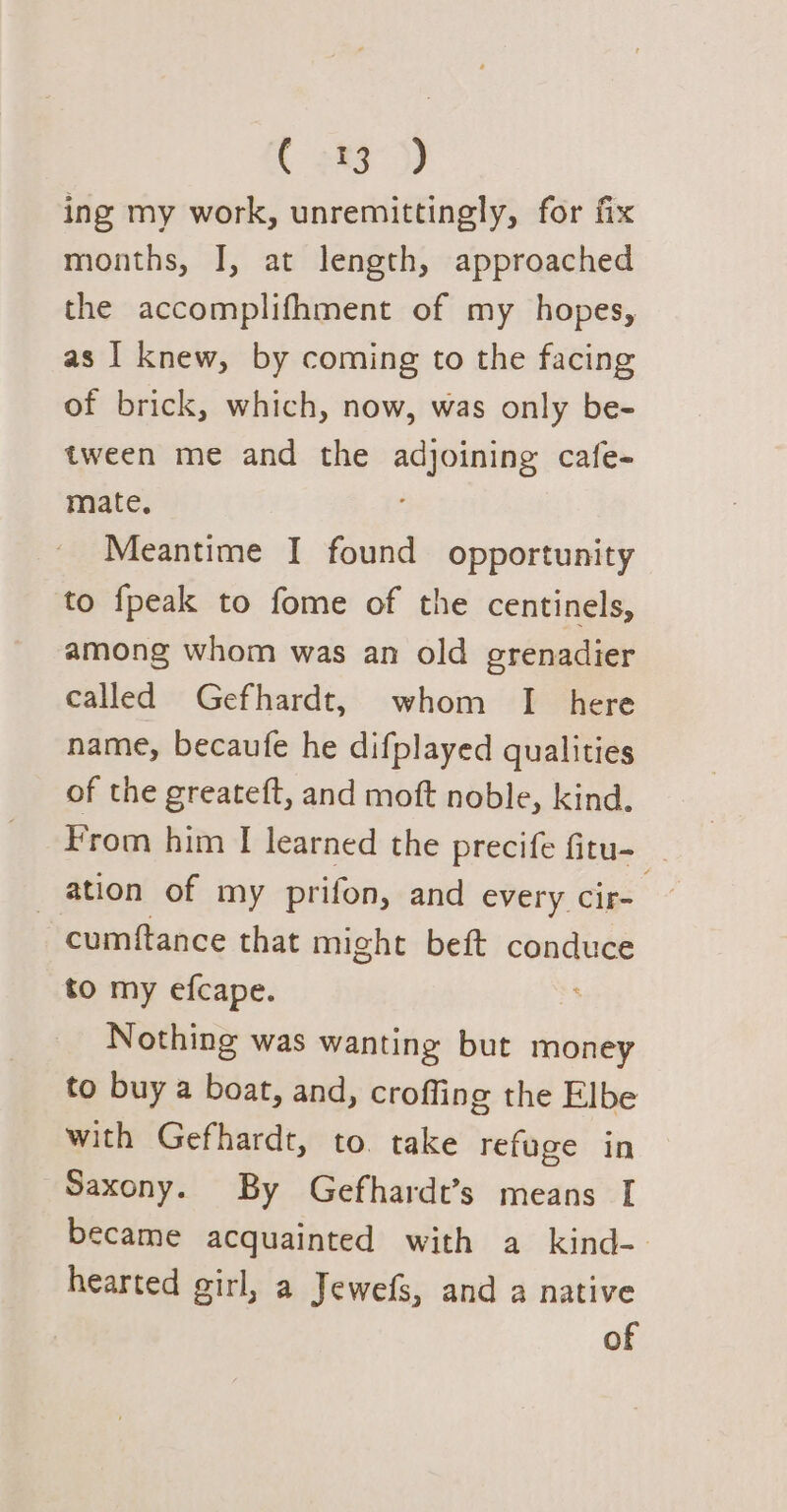 ( 283°) ing my work, unremittingly, for fix months, I, at length, approached the accomplifhment of my hopes, as I knew, by coming to the facing of brick, which, now, was only be- tween me and the adjoining cafe- mate. Meantime I found opportunity to fpeak to fome of the centinels, among whom was an old erenadier called Gefhardt, whom I here name, becaufe he difplayed qualities of the greateft, and moft noble, kind. From him I learned the precife Gtu- ation of my prifon, and every cir cumftance that might beft conduce to my efcape. ; Nothing was wanting but money to buy a boat, and, crofling the Elbe with Gefhardt, to. take refuge in Saxony. By Gefhardt’s means I became acquainted with a kind- hearted girl, a Jewefs, and a native of