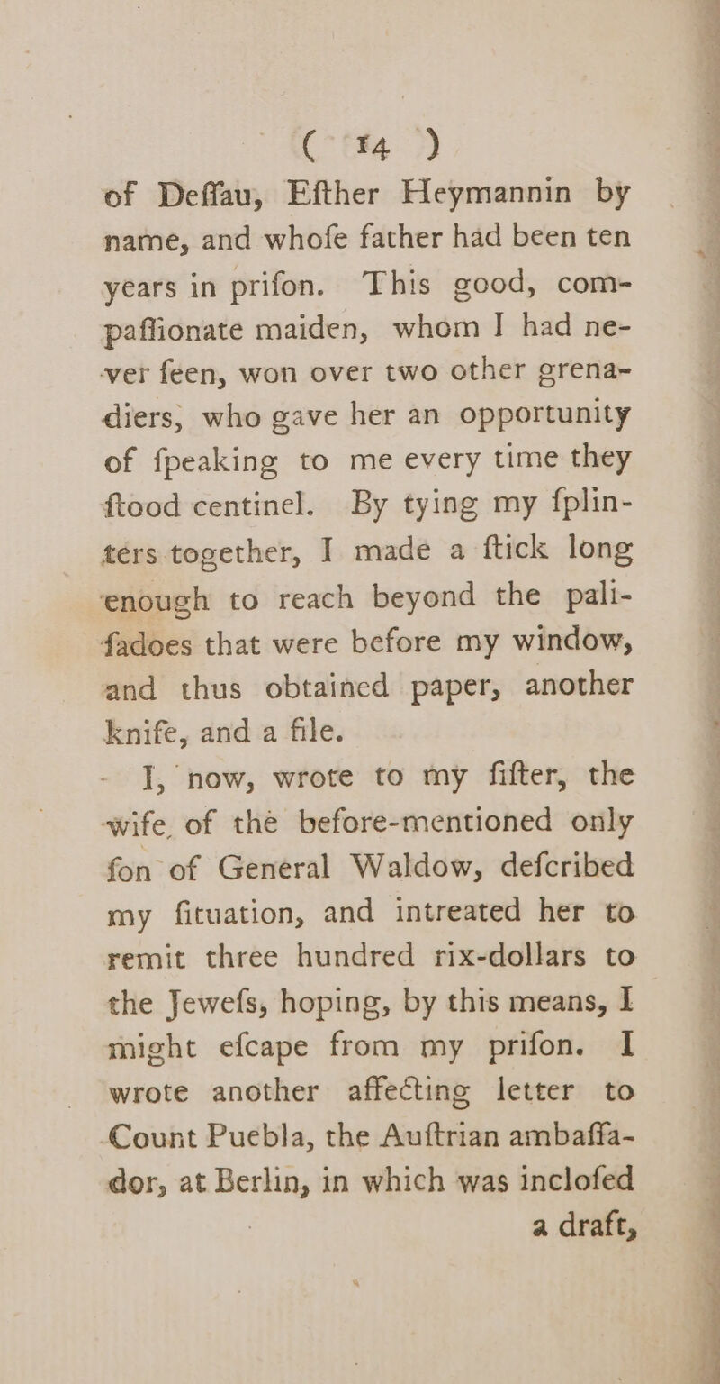 ( ™ ) of Deffau, Efther Heymannin by name, and whofe father had been ten years in prifon. This good, com- paffionate maiden, whom | had ne- ver feen, won over two other grena~ diers, who gave her an opportunity of fpeaking to me every time they ftood centinel. By tying my fplin- ters together, I made a ftick long ‘enough to reach beyond the pali- fadoes that were before my window, and thus obtained paper, another knife, and a file. I, now, wrote to my fifter, the wife, of thé before-mentioned only fon of General Waldow, defcribed my fituation, and intreated her to the Jewefs, hoping, by this means, | wrote another affecting letter to Count Puebla, the Auftrian ambaffa- dor, at Berlin, in which was inclofed | a draft, re