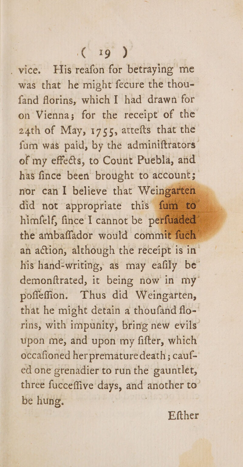 C19 ) _vice. His reafon for betraying me was that he might fecure the thou- fand florins, which I had drawn for on Vienna; for the receipt of the 24th of May, 1765, attefts that the fum was paid, by the adminiftrators of my effeéts, to Count Puebla, and has fince been brought to account; nor can I believe that Weingarten did not appropriate this 1 himfelf, fince I cannot be pé the ambaffador would commit fuch ~ an action, although the receipt is in his hand-writing, as may eafily be’ demonftrated, it being now in my’ poffeffion. Thus did Weingarten, that he might detain a thoufand flo- rins, with impunity, bring néw evils” upon me, and upon my fifter, which occafioned her premature death ; cauf- ed one grenadier to run the gauntlet, three fucceffive days, and another to” be hung. Efther