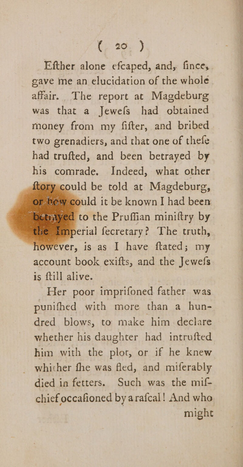 te 22, ) Efther alone efcaped, and, fince, eave me an elucidation of the whole affair. The report ac Magdeburg was that a Jewefs had obtained money from my fifter, and bribed two grenadiers, and that one of thefe had trufted, and been betrayed. by his comrade. Indeed, what other {tory could be told at Magdeburg, Hew could it be known I had been ¥yed to the Pruffian miniftry by aperial fecretary? The truth, wever, is as I have ftated; my account book exifts, and the Jewefs is {till alive. Her poor imprifoned father was punifhed with more than a hun- dred blows, to make him declare whether his daughter had _ intrufted him with the plot, or if he knew _ whither fhe was fled, and miferably died in fetters. Such was the mif- chief occafioned by arafcal! And who might