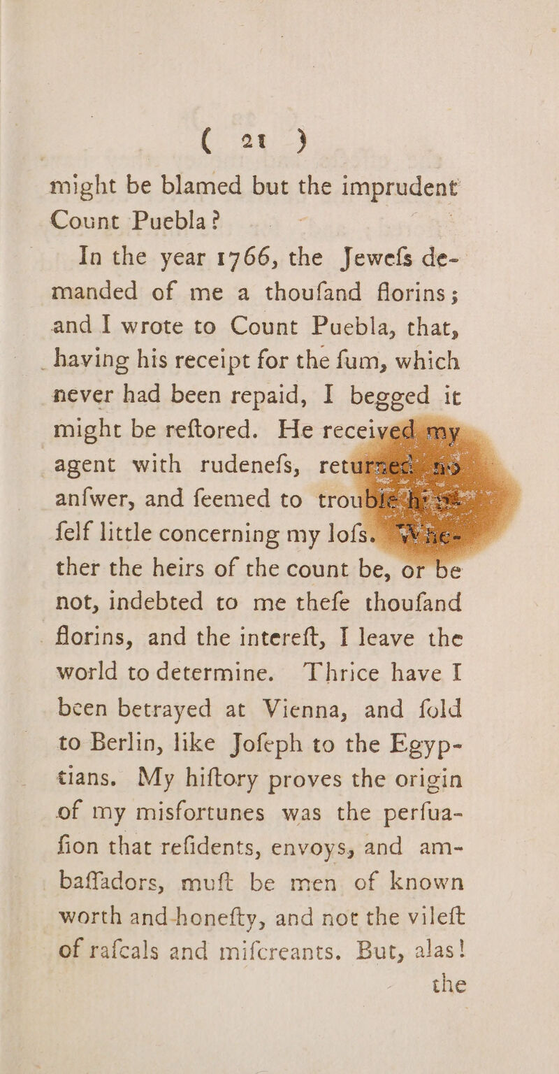 a8 3 might be blamed but the imprudent Count Puebla? Ia the year 1766, the Jewefs de- manded of me a thoufand florins; and I wrote to Count Puebla, that, _having his receipt for the fum, which never had been repaid, I begged it might be reftored. He received my» | agent with rudenefs, returmes anfwer, and feemed to troub felf little concerning my lofs. ye ther the heirs of the count be, or b e not, indebted to me thefe thoufand _ florins, and the intereft, I leave the world todetermine. Thrice have I been betrayed at Vienna, and fold to Berlin, like Jofeph to the Egyp- tians. My hiftory proves the origin of my misfortunes was the perfua- fion that refidents, envoys, and am- baffadors, muft be men of known worth and-honefty, and not the vilett of rafcals and mifcreants. But, alas! the