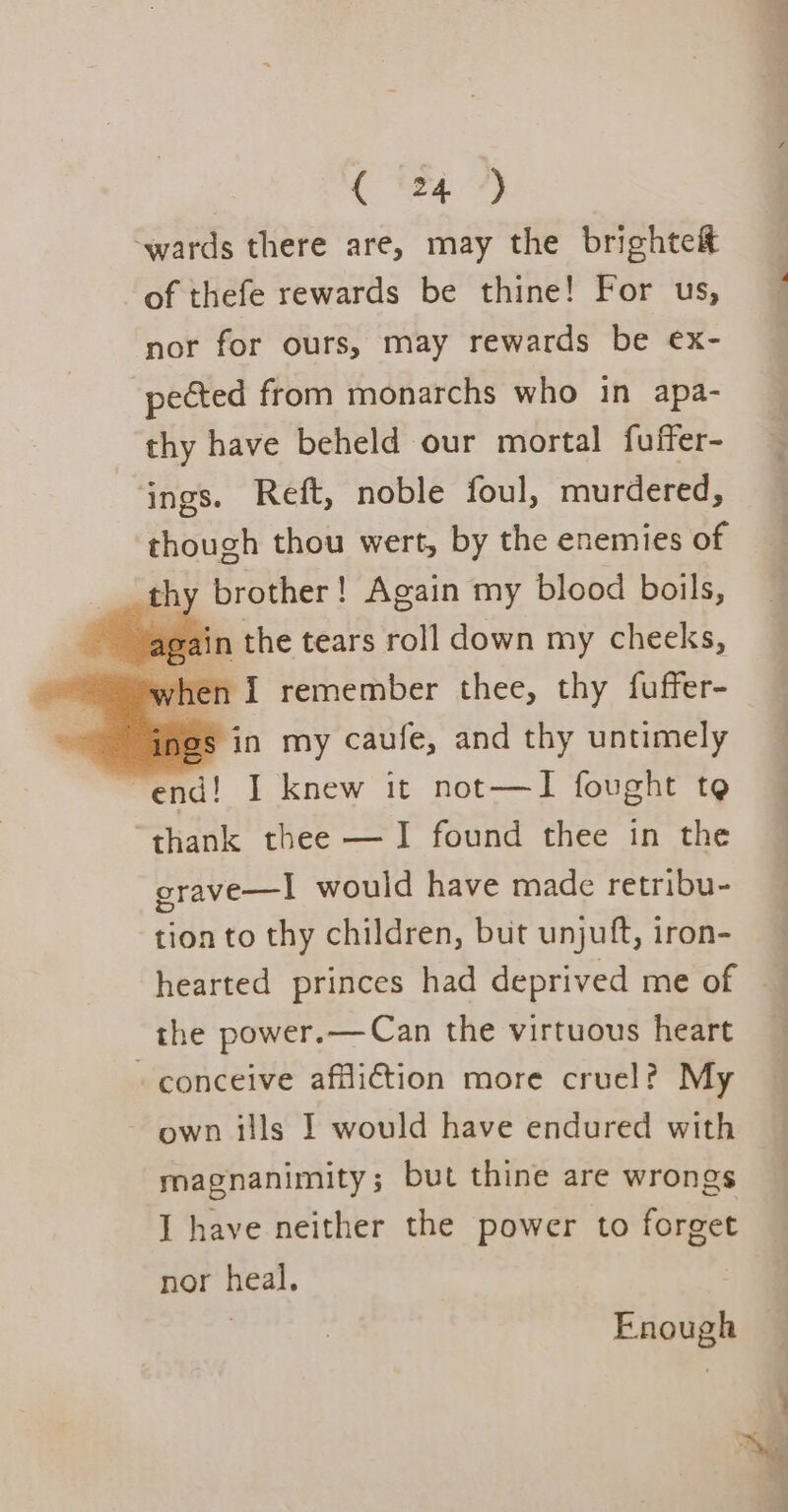 ‘wards there are, may the brighteit of thefe rewards be thine! For us, nor for ours, may rewards be ex- pected from monarchs who in apa- thy have beheld our mortal fuffer- ings. Reft, noble foul, murdered, though thou wert, by the enemies of om brother! Again my blood boils, again the tears roll down my cheeks, when I remember thee, thy fuffer- ings in my caufe, and thy untimely end! I knew it not—TI fought te lta thee — I found thee in the erave—I would have made retribu- tion to thy children, but unjuft, iron- hearted princes had deprived me of the power.— Can the virtuous heart - conceive affliction more cruel? My own ills I would have endured with magnanimity; but thine are wrongs I have neither the power to forget nor heal. Enough