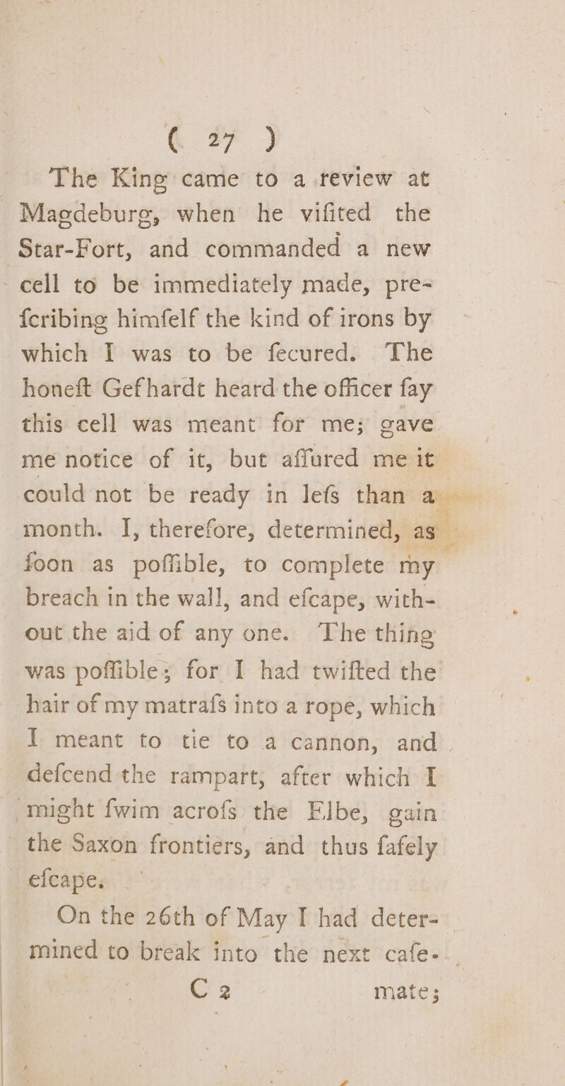 The King came to a review at Magdeburg, when’ he vifited the Star-Fort, and commanded a new cell to be immediately made, pre- {cribing himfelf the kind of irons by which I was to be fecured. The honeft Gefhardt heard the officer fay this cell was meant for me; gave me notice of it, but affured me it could not be ready in lefs than a month. J, therefore, determined, as foon as poffible, to complete my breach in the wall, and efcape, with- out the aid of any one. The thing was poffible; for I had twifted the hair of my matrafs into a rope, which I meant to tie to a cannon, and. defcend the rampart, after which I might fwim acrofs the Elbe, gain the Saxon frontiers, and thus fafely efcape. On the 26th of May I had deter=— mined to break into the next cafe-_. C2 mate;