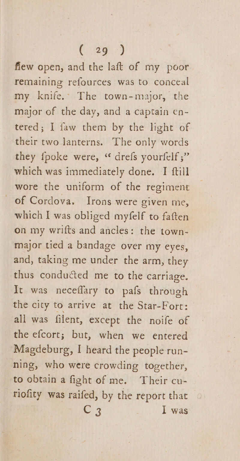 flew open, and the laft of my poor remaining refources was to conceal my knife. The town-major, the major of the day, and a captain en- tered; I faw them by the light of their two lanterns. The only words they {poke were, “ drefs yourfelf ;” which was immediately done. I ftill wore the uniform of the regiment of Cordova. Irons were piven me, which I was obliged myfelf to faften on my wrifts and ancles: the town- major tied a bandage over my eyes, and, taking me under the arm, they thus conducted me to the carriage. It was neceffary to pafs through the city to arrive at the Star-Fort: all was filent, except the noife of the efcort; but, when we entered Magdeburg, I heard the people run- ning, who were crowding together, to obtain a fight of me. Their cu- riofity was raifed, by the report that C3 I was