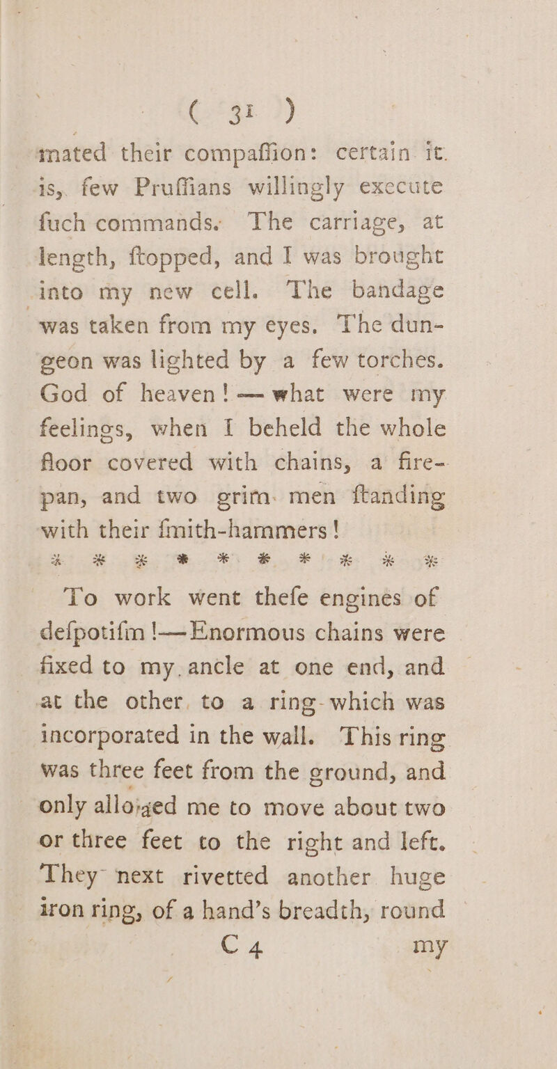 | (‘gr ?) mated their compaffion: certain. it. is, few Pruffians willingly exccute fuch commands. The carriage, at length, ftopped, and I was brought into my new cell. The bandage was taken from my eyes. The dun- geon was lighted by a few torches. God of heaven! —what were my feelings, when I beheld the whole floor covered with chains, a fire- pan, and two grim. men ftanding with their fmith-hammers ! &gt; Se ee ee ee ee ee ee To work went thefe engines of defpotifm !—Enormous chains were fixed to my.ancle at one end, and at the other, to a ring- which was incorporated in the wall. This ring was three feet from the ground, and only alloiged me to move about two or three feet to the right and left. They next rivetted another huge iron ring, of a hand’s breadth, round | Ca my