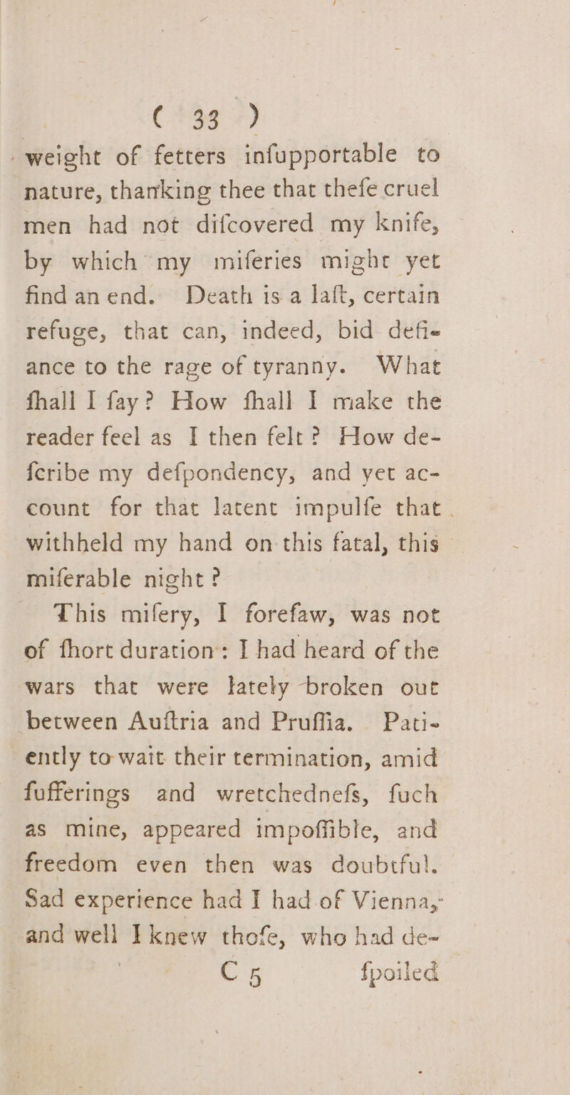 Cae 4) weight of fetters infupportable to nature, thanking thee that thefe cruel men had not difcovered my knife, by which my miferies might yet findanend. Death isa laft, certain refuge, that can, indeed, bid defie ance to the rage of tyranny. What fhall I fay? How fhall I make the reader feel as I then felt? How de- feribe my defpondency, and yet ac- count for that latent impulfe that . withheld my hand on this fatal, this — miferable night? This mifery, I forefaw, was not of fhort duration: I had heard of the wars that were lately broken out between Auftria and Pruffia. Pati- ently to wait their termination, amid fufferings and wretchednefs, fuch as mine, appeared impoffible, and freedom even then was doubtful. Sad experience had I had of Vienna, and well Tknew thofe, who had de- Cs fpoiled