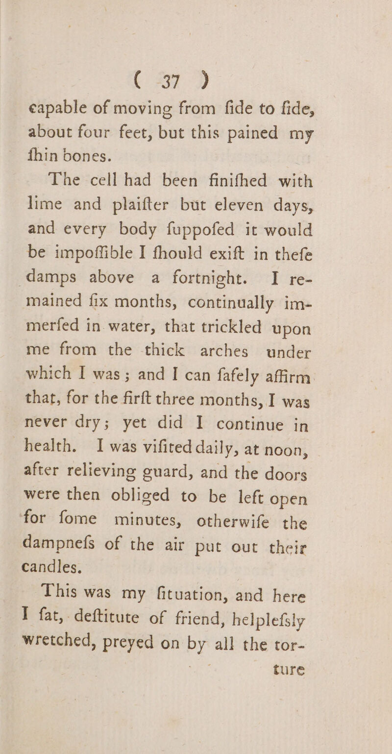 eapable of moving from fide to fide, about four feet, but this pained my fhin bones. The cell had been finifhed with lime and plaifter but eleven days, and every body fuppofed it would be impoffible I fhould exift in thefe damps above a fortnight. I re- mained fix months, continually im- merfed in water, that trickled upon me from the thick arches under which I was; and I can fafely affirm: that, for the firft three months, I was never dry; yet did I continue in health. I was vifited daily, at noon, after relieving guard, and the doors were then obliged to be left open for fome minutes, otherwife the dampnefs of the air put out their candles. This was my fituation, and here I fat, deftitute of friend, helplefsly wretched, preyed on by all the tor- ture