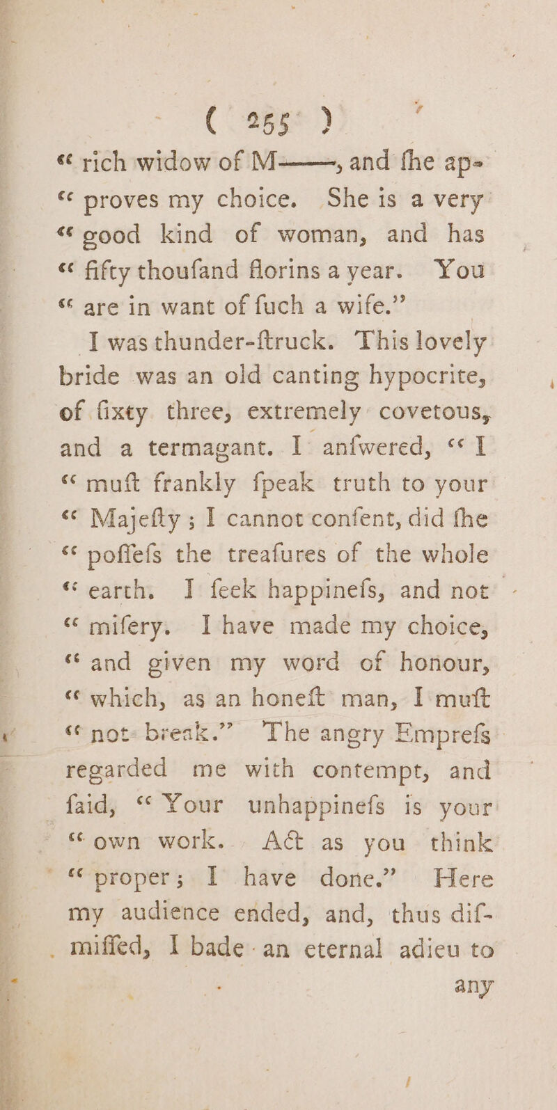 (355%) i « rich widow of M——, and fhe ap=_ “¢ proves my choice. She is a very’ “oood kind of woman, and has « fifty thoufand florinsa year. You “ are in want of fuch a wife.” | I wasthunder-ftruck. This lovely bride was an old canting hypocrite, and a termagant. I anfwered, «I “ muft frankly fpeak truth to your «© Majefty ; I cannot confent, did fhe ‘¢ poffefs the treafures of the whole “earth, I feek happinefs, and not’ - “ mifery, Ihave made my choice, “and given my word of honour, “ which, as an honeft’ man, I mutt “ not: break.’”” The angry Emprefs regarded me with contempt, and my audience ended, and, thus dif- any