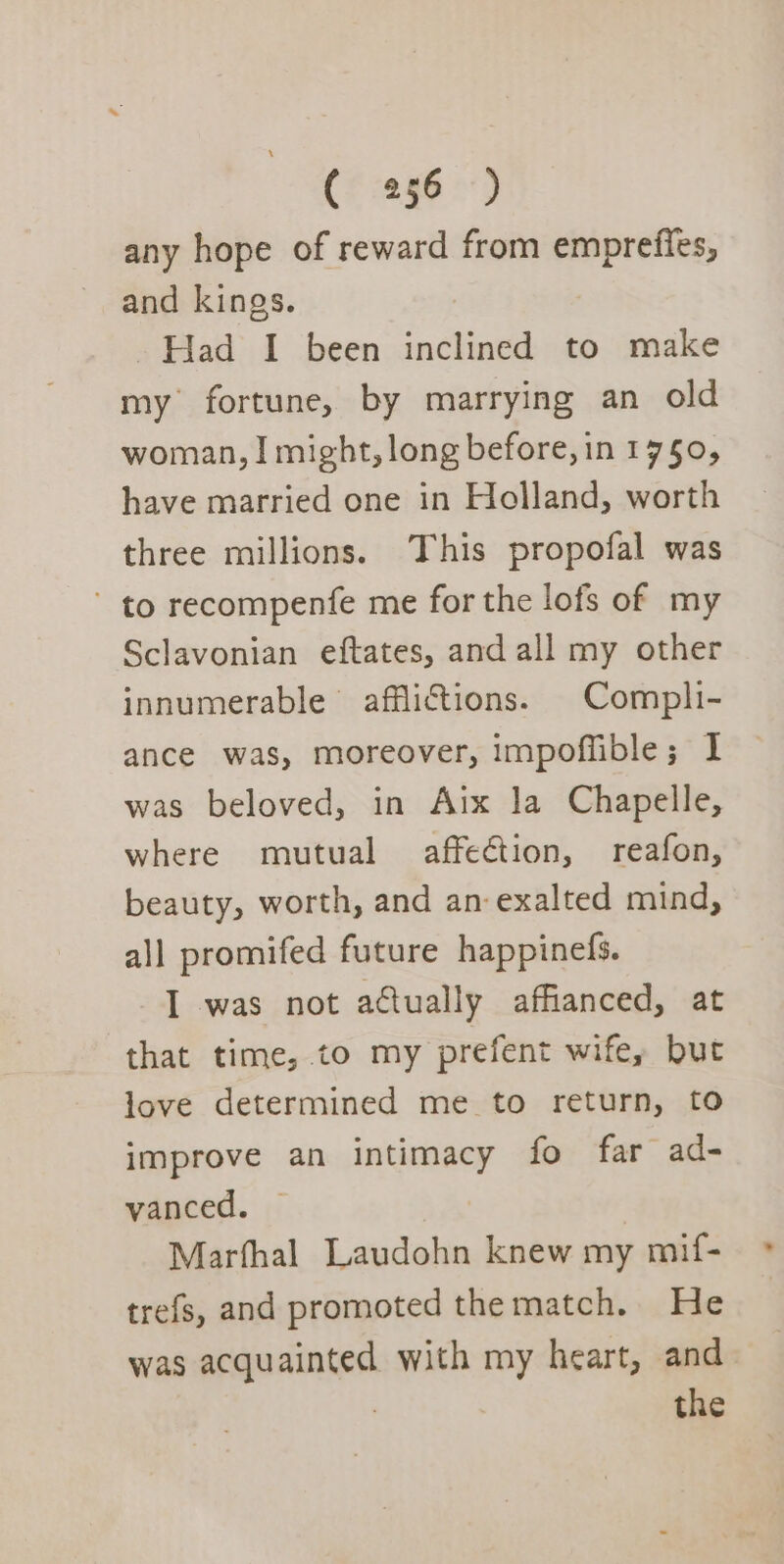 any hope of reward from emprefies, and kings. | Had I been inclined to make my fortune, by marrying an old woman, I might, long before, in 17§0, have married one in Holland, worth three millions. This propofal was ~ to recompenfe me for the lofs of my Sclavonian eftates, and all my other innumerable afflictions. Compli- ance was, moreover, impoflible; I was beloved, in Aix la Chapelle, where mutual affeCtion, reafon, beauty, worth, and an: exalted mind, all promifed future happinefs. I was not actually affianced, at that time, to my prefent wife, but love determined me to return, to improve an intimacy fo far ad- vanced. — Marfhal Laudohn knew my mif- trefs, and promoted the match. He was acquainted with my heart, and