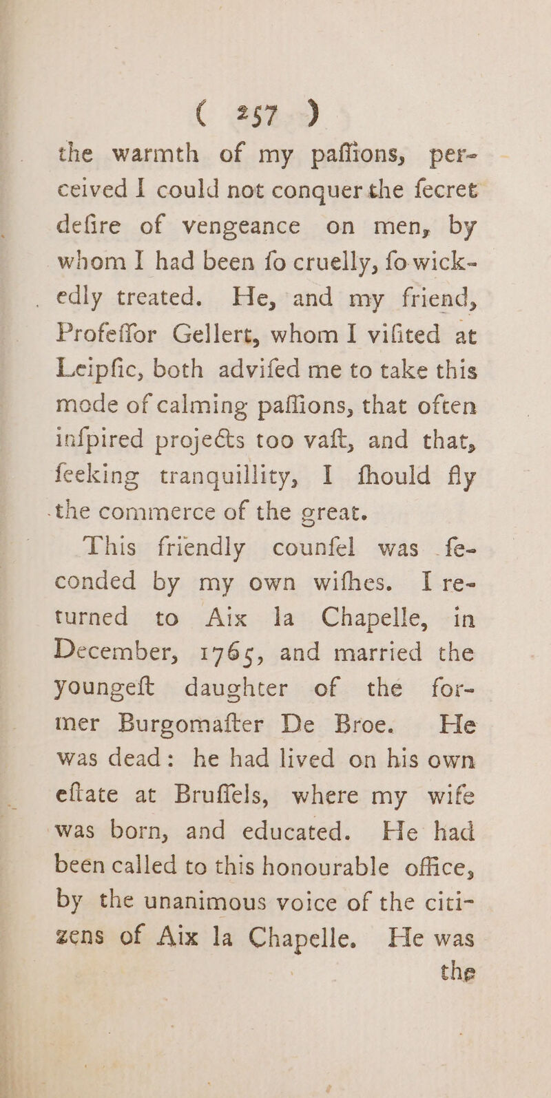 the warmth of my paflions, per- ceived I could not conquer the fecret defire of vengeance on men, by whom I had been fo cruelly, fo wick- Profeffor Gellert, whom I vifited at Leipfic, both advifed me to take this mode of calming paifions, that often infpired projets too vaft, and that, feeking tranquillity, I fhould fly This friendly counfel was _fe- conded by my own wifhes. I re- turned to Aix la Chapelle, in December, 1765, and married the youngeft daughter of the for- mer Burgomaiter De Broe. He was dead: he had lived on his own eftate at Bruffels, where my wife was born, and educated. He had been called to this honourable office, by the unanimous voice of the citi- zens of Aix la Chapelle. He was : the