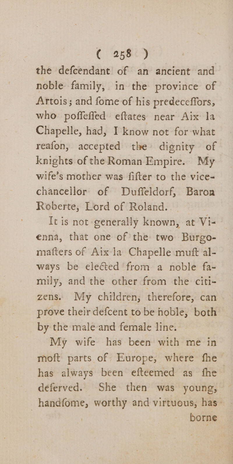 the defcendant of an ancient and noble family, in the province of Artois; and fome of his predeceffors, who poffeffed eftates near Aix la Chapelle, had, I know not for what reafon, accepted the dignity of knights of the Roman Empire. My wife’s mother was fifter to the vice- chancellor of Duffeldorf, Baron Roberte, Lord of Roland.. It is not generally known, at Vi- enna, that one of’the two Burgo- matters of Aix la Chapelle muft al- ways be elected from a noble fa- mily, and the other from the citi- zens. My children, therefore, can prove their defcent to be hoble, both by the male and female line. My wife has been with me in moft parts of Europe, where fhe has always been efteemed as fhe deferved. She then was young, handfome, worthy and virtuous, has- | borne