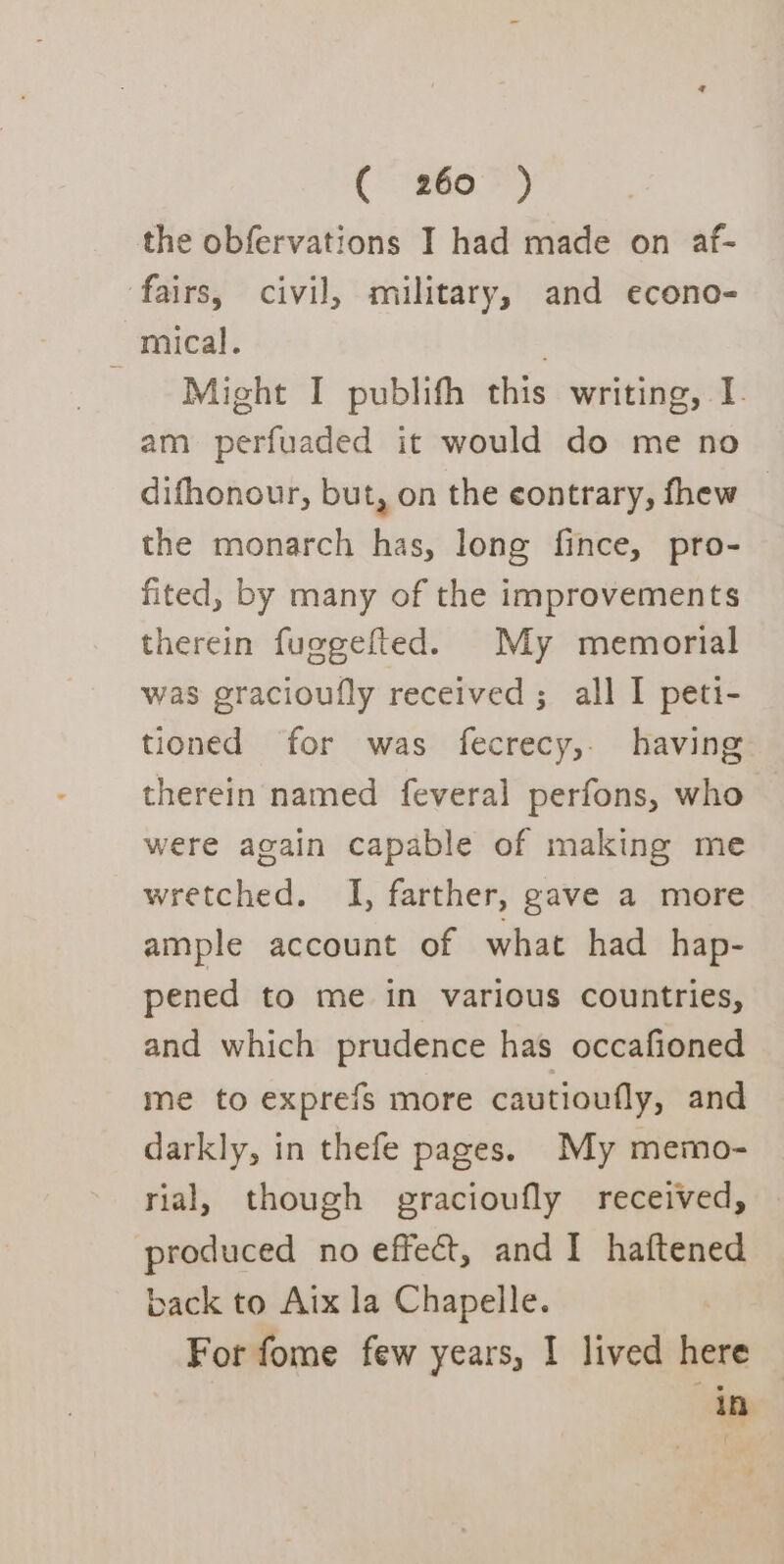 the obfervations I had made on af- fairs, civil, military, and econo- _ mical. Might I publifh this writing, I. am perfuaded it would do me no difhonour, but, on the contrary, thew — the monarch has, long fince, pro- fited, by many of the improvements therein fuggefted. My memorial was gracioufly received ; all I peti- tioned for was fecrecy, having therein named feveral perfons, who were again capable of making me wretched. I, farther, gave a more ample account of what had hap- pened to me in various countries, and which prudence has occafioned me to exprefs more cautioufly, and darkly, in thefe pages. My memo- rial, though gracioufly received, produced no effect, and I haftened back to Aix la Chapelle. For fome few years, I lived here © | in