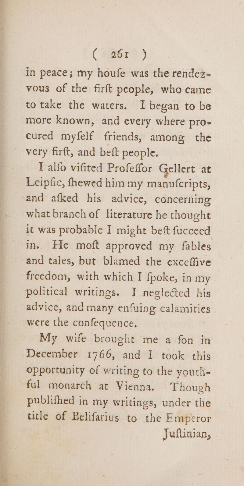 ( $268?) in peace; my houfe was the rendez- vous of the firft people, who came to take the waters. I began to be more known, and every where pro- cured myfelf friends, among the _ very firft, and beft people. I alfo vifited Profeffor Gellert at Leipfic, fhewed him my manufcripts, and afked his advice, concerning what branch of literature he thought it was probable I might bet fucceed in. He moft approved my fables and tales, but blamed the exceffive freedom, with which I fpoke, in my political writings. J neglected his advice, and many enfuing calamities were the confequence. My wife brought me a fon in December. 1766, and I took this opportunity of writing to the youth- ful monarch at Vienna, Though publithed in my writings, under the title of Belifarius to the Emperor Juftinian,