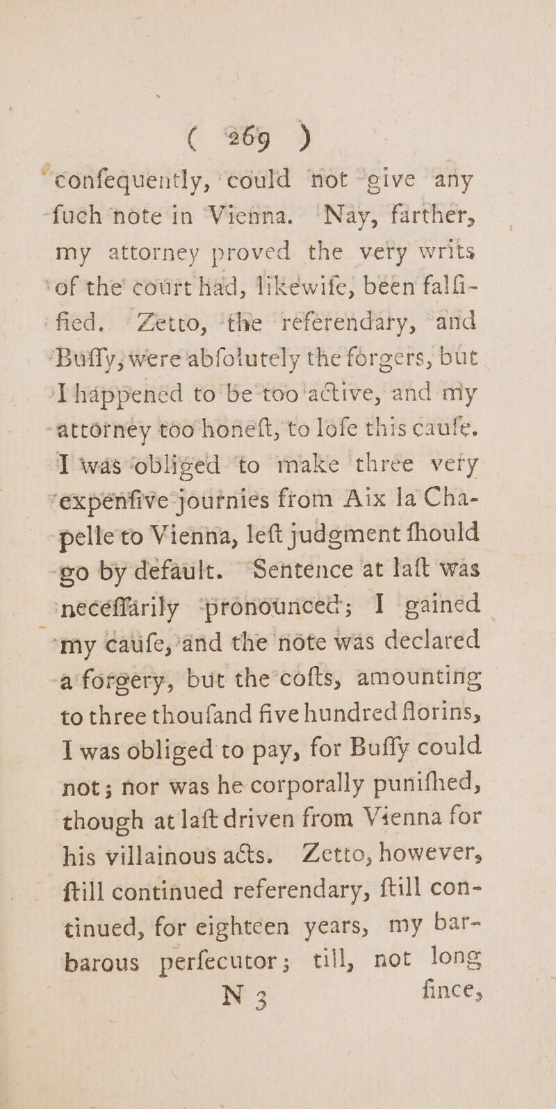 “confequently, could ‘not “give any ‘fuch note in Vienna. ‘Nay, farther, my attorney proved the very writs ‘of the’ court had, likewife, been falfi- fied. Zetto, ‘the referendary, and ‘Buffy, were abfolutely the forgers, but happened to be too ‘active, and niy “attorney too honeft, to lofe this caufe. I was obliged ‘to make three very ‘expenfive journies from Aix la Cha- -pelleto Vienna, left judgment fhould ‘go by default. Sentence at laft was necefarily ‘pronounced; I gained “my caufe,’and the note was declared a forgery, but the cofts, amounting to three thoufand five hundred forins, I was obliged to pay, for Buffy could not; nor was he corporally punifhed, though at laft driven from Vienna for his villainous acts. Zetto, however, ftill continued referendary, {till con- tinued, for eighteen years, my bar- barous perfecutor ; till, not long N 3 fince, 7