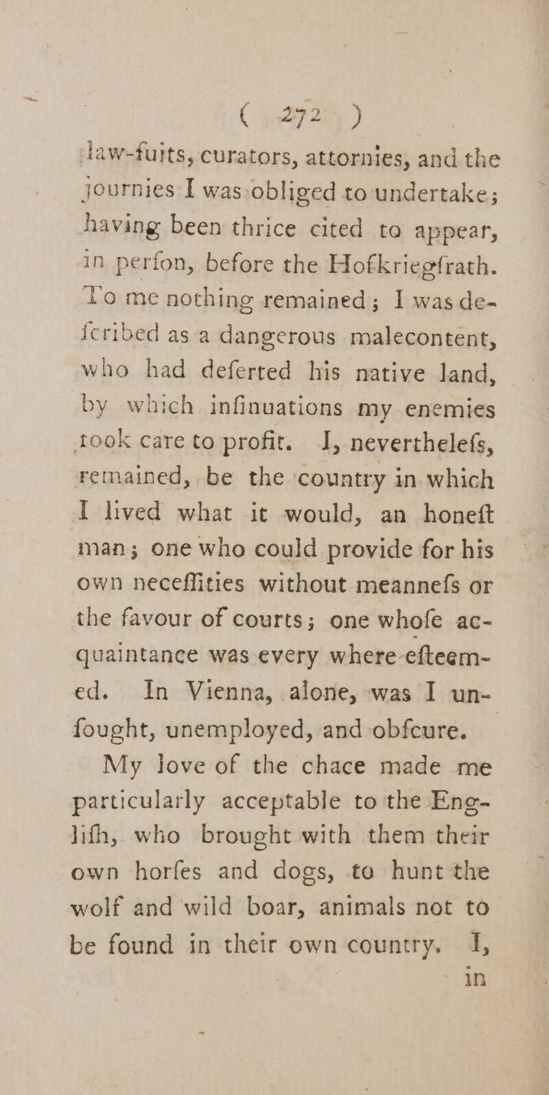 law-fuits, curators, attornies, and the journies I was obliged to undertake; having been thrice cited to appear, in perfon, before the Hofkriegfrath. To me nothing remained; I was de- icribed as a dangerous malecontent, who had deferted his native land, by which infinuations my enemies took care to profit. I, neverthelefs, remained, be the country in. which I lived what it would, an honett ‘man; one who could provide for his own neceffities without meannefs or the favour of courts; one whofe ac- quaintance was every where efteem- ed. In Vienna, alone, was I un- fought, unemployed, and obfcure. My love of the chace made me particularly acceptable to the Ene- lifh, who brought with them their own horfes and dogs, to hunt the wolf and wild boar, animals not to be found in their own country, 4, an