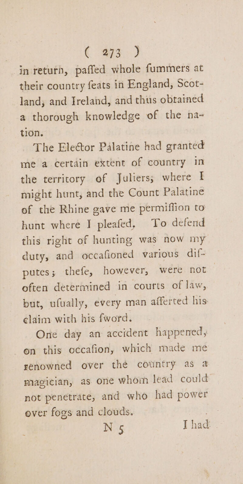 ( a.) in return, paffed whole fummers at their country feats in England, Scot- land; and Ireland, and thus obtained a thorough knowledge of the na- tion. The Elector Palatine had granted me a certain extent of country in the territory of Juliers; where I might hunt, and the Count Palatine of the Rhine gave me permiffion to hunt where I pleafed. To defend this right of hunting was now my duty, and occafioned various dil- putes; thefe, however, were not often determined in courts of law, but, ufually, every man afferted his elaim with his fword. One day an accident happened, on this occafion, which made me renowned over thé cotntry as a magician, as one whom lead could not penetrate, and who had power over fogs and clouds. N 5 Thad