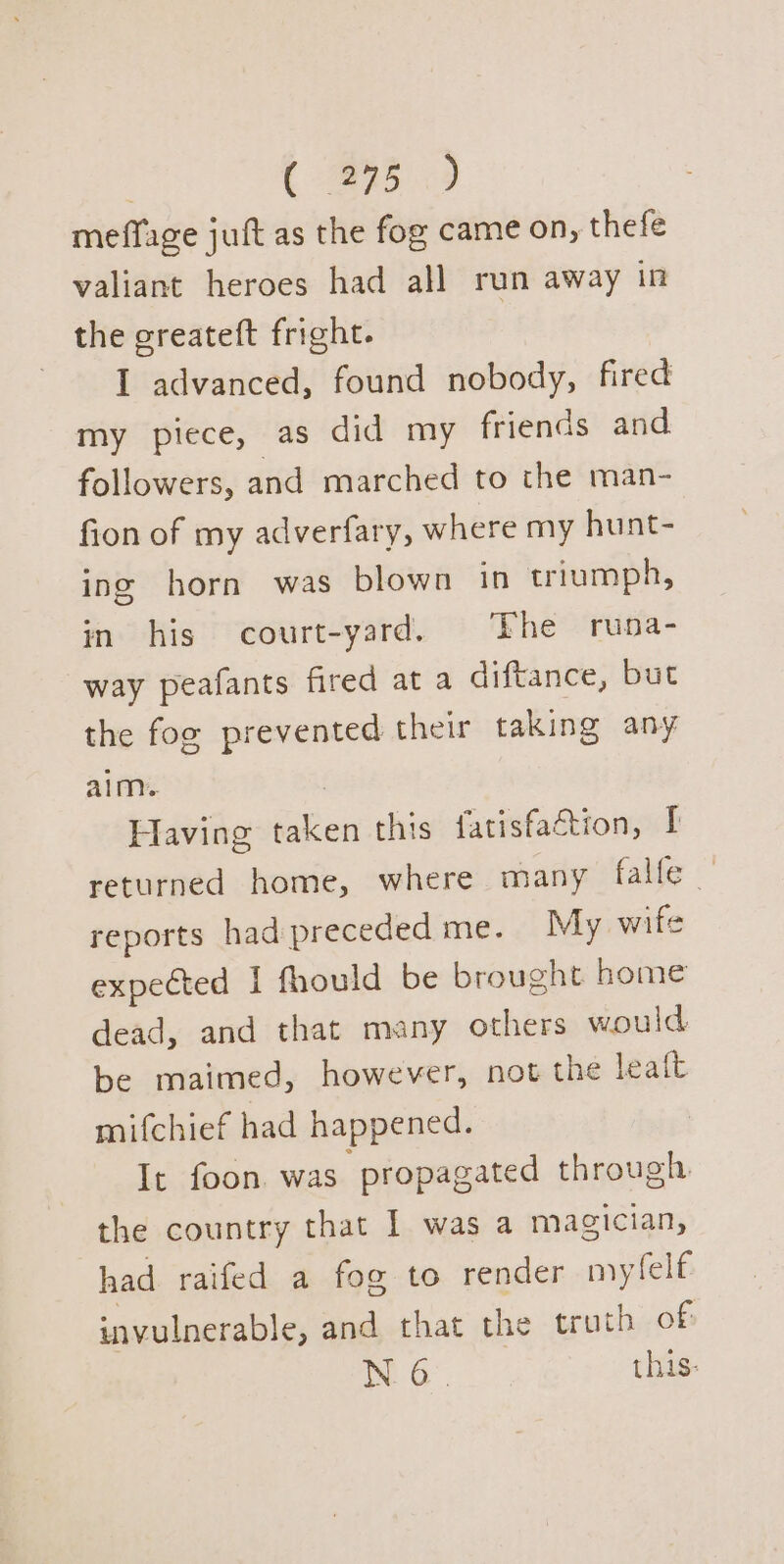 | Ls meffage juft as the fog came on, thefe valiant heroes had all run away in the greateft fright. I advanced, found nobody, fired my piece, as did my friends and. followers, and marched to the man- fion of my adverfary, where my hunt- ing horn was blown in triumph, in his court-yard. The runa- way peafants fired at a diftance, but the fog prevented their taking any alm.. | Having taken this fatisfaction, I returned home, where many falle — reports had preceded me. My wife expected I fhould be brought home dead, and that many others would be maimed, however, not the ait mifchief had happened. It foon was propagated through the country that I was a magician, had raifed a fog to render mytelf invulnerable, and that the truth of