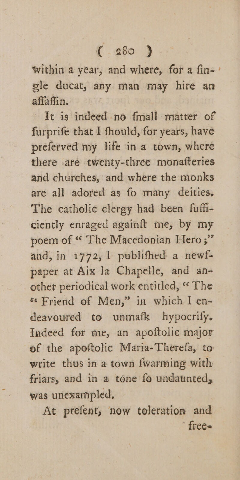 {280 ) within a year, and where, for a fin- ' gle ducat, any man may hire an affaffin. It is indeed no fmall matter of furprife that I fhould, for years, have preferved my life ‘in a town, where there are twenty-three monafteries and churches, and where the monks are all adored as fo many deities. The catholic clergy had been fufh- ciently enraged againft me, by my poem of “ The Macedonian Hero ;”” and, in 1772, 1 publifhed a newf- paper at Aix la Chapelle, and an- other periodical work entitled, “The ~ «© Friend of Men,” in which I en- deavoured to unmafk hypocrify. Indeed for me, an apoftolic major of the apoftolic Maria-’Therefa, to write thus in a town fwarming with friars, and in a tone fo undaunted, was unexampled, At prefent, now toleration and ’ frees