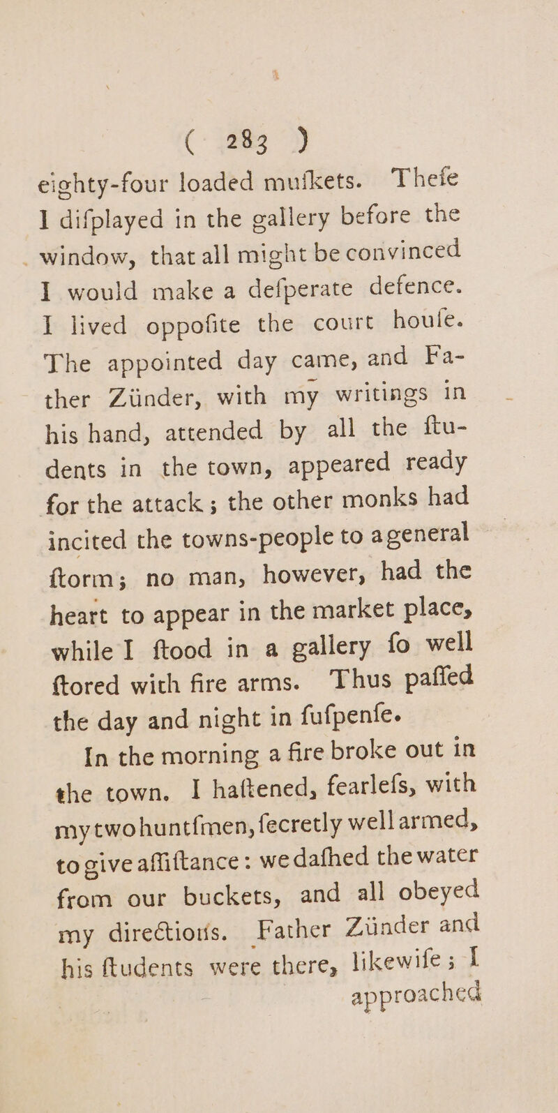 eighty-four loaded mutkets. Thefe 1 difplayed in the gallery before the _ window, that all might be convinced I would make a defperate defence. I lived oppofite the court houle. The appointed day came, and Fa- ther Ziinder, with my writings in his hand, attended by all the ftu- dents in the town, appeared ready for the attack ; the other monks had incited the towns-people to a general {torm; no man, however, had the heart to appear in the market place, while I ftood in a gallery fo well ftored with fire arms. Thus paffed the day and night in fufpentfe. In the morning a fire broke out in the town. I haftened, fearlefs, with my twohuntfmen, fecretly wellarmed, to give affiftance: we dafhed the water from our buckets, and all obeyed my directions. Father Ziinder and his ftudents were there, likewifes I approached