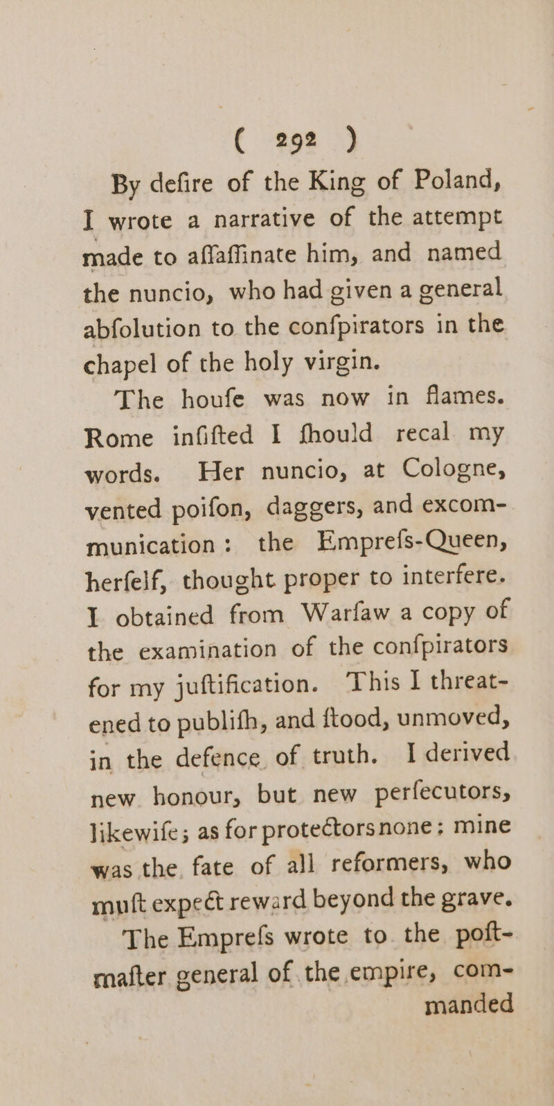 By defire of the King of Poland, I wrote a narrative of the attempt made to affaffinate him, and named the nuncio, who had given a general abfolution to the confpirators in the chapel of the holy virgin. The houfe was now in flames. Rome infifted I fhould recal my words. Her nuncio, at Cologne, vented poifon, daggers, and excom- munication: the Emprefs-Queen, herfelf, thought proper to interfere. I obtained from Warfaw a copy of the examination of the confpirators for my juftification. This I threat- ened to publifh, and {tood, unmoved, in the defence of truth. I derived new honour, but new perfecutors, likewife; as for protectorsnone; mine was the. fate of all reformers, who mutt expect reward beyond the grave. The Emprefs wrote to. the poft- mafter general of the empire, com- manded