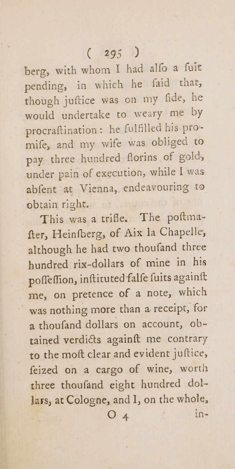 berg, with whom I had alfo a fuit pending, in which he faid that, though juftice was on my fide, he would undertake to weary me by procraftination: he fulfilled his. pro- mife, and my wife was obliged to pay three hundred florins of gold, under pain of execution, while I was abfent at Vienna, endeavouring to obtain right. | | This was a trifle. The poftma- fter, Heinfberg, of Aix la Chapelle, although he had two thoufand three hundred rix-dollars of mine in his poffeffion, inftituted falfe fuits againtt me, on pretence of a note, which ~ was nothing more than a receipt, for a thoufand dollars on account, ob- tained verdicts againft me contrary to the moft clear and evident juftice, feized on a cargo of wine, worth three thoufand eight hundred dol- lass, at Cologne, and I, on the whole, O 4. in-