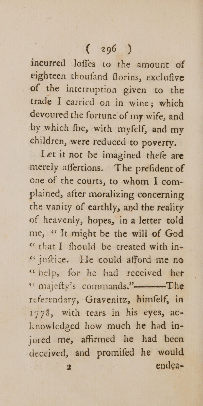 incurred loffes to the amount of eighteen thoufand florins, exclufive of the interruption given to the trade I carried- on in wine; which devoured the fortune of my wife, and by which fhe, with myfelf, and my children, were reduced to poverty. Let it not be imagined thefe are merely affertions. ‘The prefident of one of the courts, to whom I com- plained, after moralizing concerning the vanity of earthly, and the reality of heavenly, hopes, in a letter told me, It might be the will of God “that I fhould be treated with in- © jultice. He could afford me no ‘““help, for he had received ‘her “ majeity’s commands.’———The referendary, Gravenitz, himfelf, in i778, with tears in his eyes, ac- knowledged how much he had in- jured me, affirmed he had been deceived, and promifed he would 2 endea=