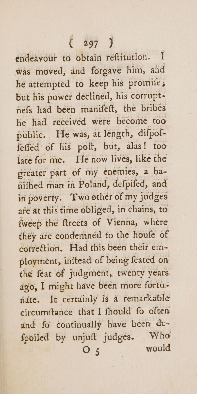 endeavour to obtain reftitution. 1 was moved, and forgave him, and he attempted to keep his promife ; but his power declined, his corrupt- nefs had been manifeft, the bribes he had received were become too public. He was, at length, difpof- fefted of his poi, but, alas! too late for me. He now lives, like the greater part of my enemies, a ba- nifhed man in Poland, defpifed, and in poverty. Two other of my judges are at this time obliged, in chains, to fweep the ftreets of Vienna, where they are condemned to the houfe of correétion. Had this been their em- ployment, inftead of being feated on the feat of judgment, twenty years. ago, I might have been more fortu- nate. It certainly is a remarkable circumftance that I fhould fo often and fo continually have been de- fpoiled by unjuft judges. Who O 5 would