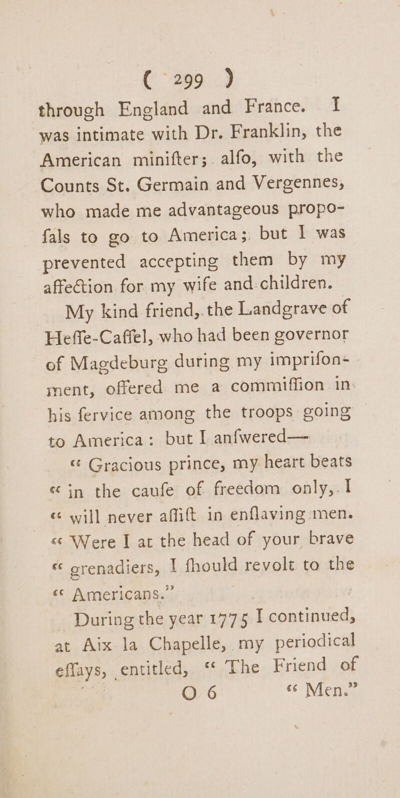 C299.) through England and France. I was intimate with Dr. Franklin, the American minifter; alfo, with the Counts St. Germain and Vergennes, who made me advantageous propo- fals to go to America; but | was prevented accepting them by my affection for my wife and children. My kind friend, the Landgrave of Heffe-Caffel, who had been governor of Magdeburg during my imprifon+ ment, offered me a commiffion in: his fervice among the troops going — to America: but I anfwered— “« Gracious prince, my heart beats “in the caufe of freedom only,.1 &lt;s will never affift in enflaving men. «&amp; Were I at the head of your brave “ orenadiers, | fhould revolt to the «© Americans.” During the year L975 I continued, at Aix la Chapelle, my periodical eflays, entitled, “ The Friend of