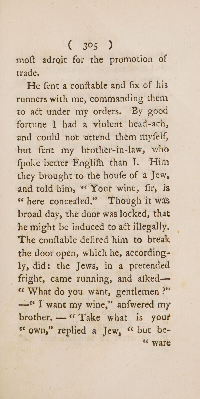 moft adroit for the promotion of trade. He fent a conftable and fix of his runners with me, commanding them to act under my orders. By good fortune I had a violent head-ach, and could not attend them myfelf, but fent my brother-in-law, who fpoke better Enelifh than I. Him | they brought to the houfe of a Jew, and told him, “* Your ‘wine, fir, is “here concealed.” Though it was broad day, the door was locked, that he might be induced to act illegally. | The conftable defired him to break the door open, which he, according- ly, did: the Jews, in a pretended _ fright, came running, and afked— «© What do you want, gentlemen :” —* I want my wine,” anfwered my brother. —“ Take what is your ** own,” replied a Jew, ‘* but be- 3 ware