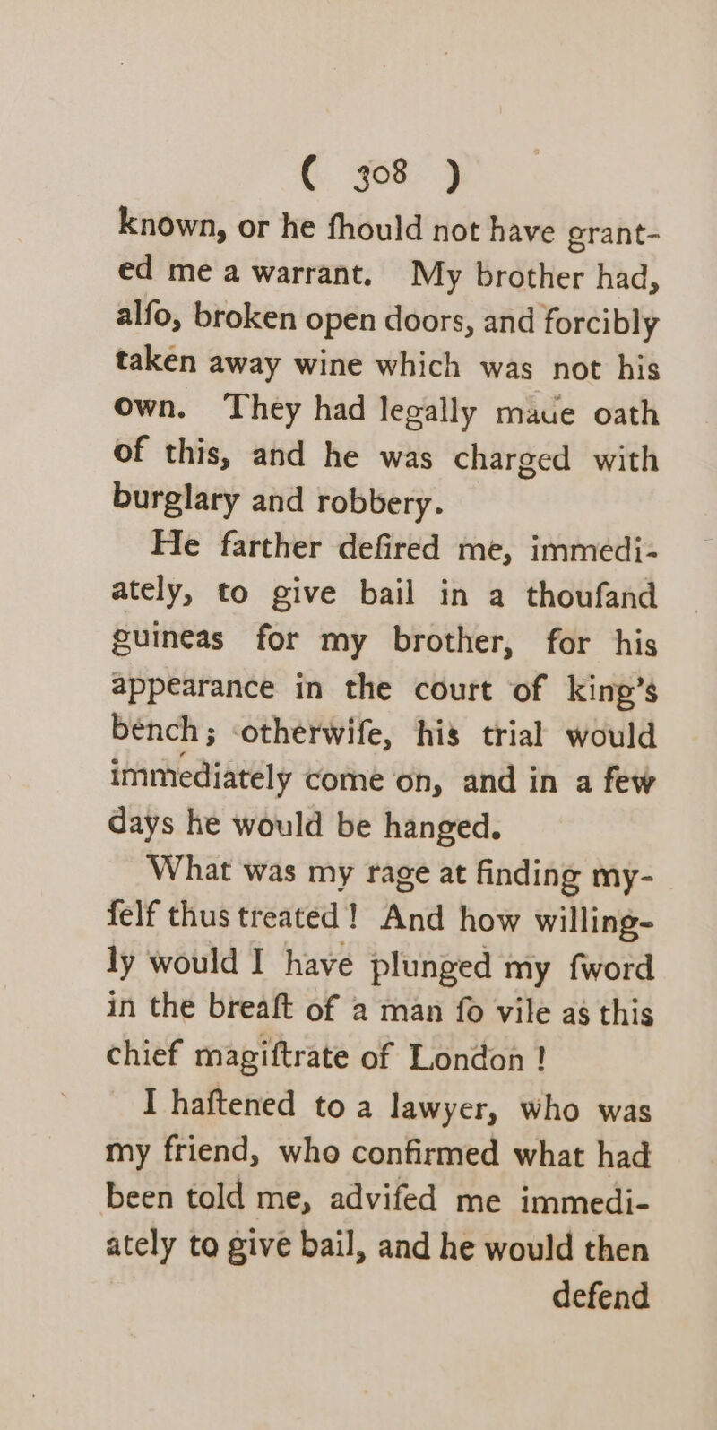 known, or he fhould not have grant- ed me a warrant. My brother had, alfo, broken open doors, and forcibly taken away wine which was not his own. They had legally maue oath of this, and he was charged with burglary and robbery. He farther defired me, immedi- ately, to give bail in a thoufand guineas for my brother, for his appearance in the court of king’s bench; ‘otherwife, his trial would immediately come on, and in a few days he would be hanged. What was my rage at finding my- felf thus treated! And how willing- ly would I have plunged my fword in the breaft of a man fo vile as this chief magiftrate of London ! I haftened to a lawyer, who was my friend, who confirmed what had been told me, advifed me immedi- ately to give bail, and he would then defend