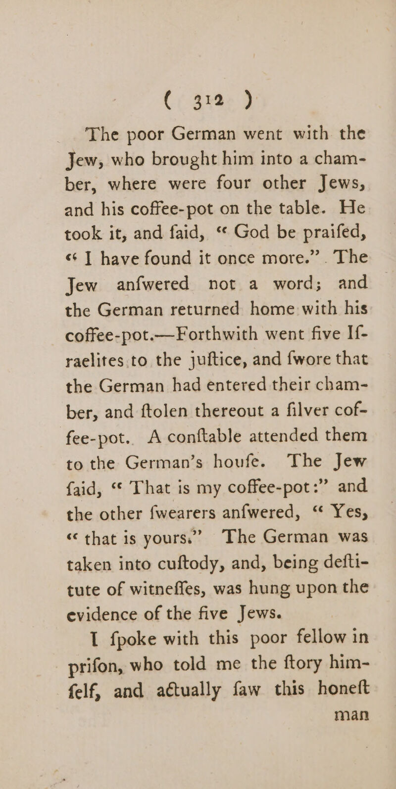 The poor German went with the Jew, who brought him into a cham- ber, where were four other Jews, and his coffee-pot on the table. He took it, and faid, ‘* God be praifed, «+ | have found it once more.” . The Jew anfwered not a word; and the German returned home with his coffee-pot.—Forthwith went five If- raelites to the juftice, and {wore that the German had entered their cham- ber, and ftolen thereout a filver cof- fee-pot.. A conftable attended them to the German’s houfe. ad Jew {aid, “* That is my coffee-pot:” and the other fwearers anfwered, “ Yes, «that is yours.’ The German was taken into cuftody, and, being defti- tute of witneffes, was hung upon the evidence of the five Jews. I fpoke with this poor fellow in prifon, who told me the ftory him- felf, and aétually faw this honeft man