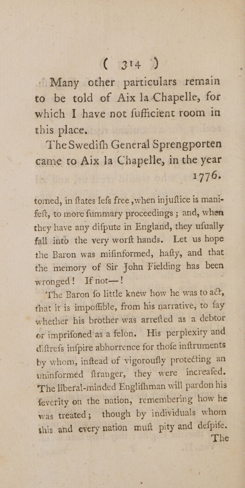 C orm 2D’ ‘ Many other particulars remain to be told of Aix la Chapelle, for which I have not fufficient room in this place. The Swedifh General Sprengporten came to Aix la Chapelle, in the year 1776. tomed, in ftates lefs free ,;when injuftice is manis feft, to more fummary proceedings ; and, when they have any difpute in England, they ufually fall into the very worft hands. Let us hope the Baron was mifinformed, hafty, and that the memory of Sir John Fielding has been wronged! Ifnot—! The Baron fo little knew how he was to act, that it is impofible, from his narrative, to fay whether his brother was arreflted as a debtor or imprifoned asa felon. His perplexity and diftrefs infpire abhorrence for thofe inftruments by whom, inftead of vigoroufly protecting an uninformed ftranger, they were increafed. The liberal-minded Englifhman will pardon his feverity on the nation, remembering how he was treated; though by individuals whom this and every nation muft pity and defpife. - The