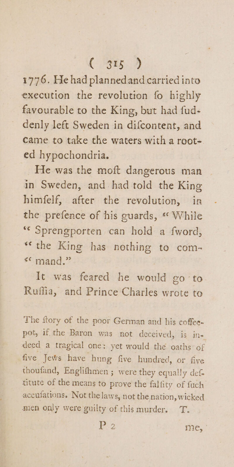 1776. He had plannedand carried into execution the revolution fo highly favourable to the King, but had fud- denly left Sweden in difcontent, and came to take the waters with a root- ed hypochondria. : He was the moft dangerous man in Sweden, and had told the King himfelf, after the revolution, in the prefence of his cuards, « While ** Sprengporten can hold a fword, **the King has nothing to com- ** mand.” 3 It was feared he would go'to Ruffia, and Prince Charles wrote to The {tory of the poor German and his coffee- pot, if. the Baron was not deceived, is ine deed a tragical one: yet would the oaths of five Jews have hung five hundred, or five thoufand, Englifhmen ; were they equally def titute of the means to prove the falfity of fuch accufations. Not the laws, not the nation, wicked men only were guilty of this murder. T. 2 me,-