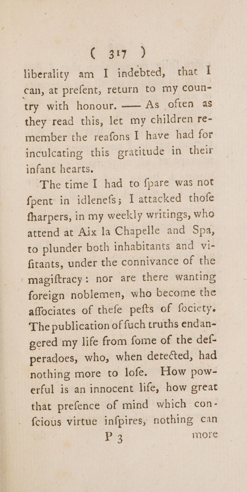 aa liberality am I indebted, that I can, at prefent, return to my coun- try with honour. —— As often as they read this, let my children re- member the reafons I have had for inculcating this gratitude in their infant hearts. ‘The time I had to fpare was not fpent in idlenefs; I attacked thofe fharpers, in my weekly writings, who attend at Aix la Chapelle and Spa, to plunder both inhabitants and vi- fitants, under the connivance of the magiftracy: nor are there wanting foreign noblemen, who become the affociates of thefe pefts of focicty. The publication of fuch truths endan- ecred my life from fome of the def- peradoes, who, when deteéted, had nothing more to lofe. How pow- erful is an innocent life, how great that prefence of mind which con- {cious virtue infpires, nothing can 3 more