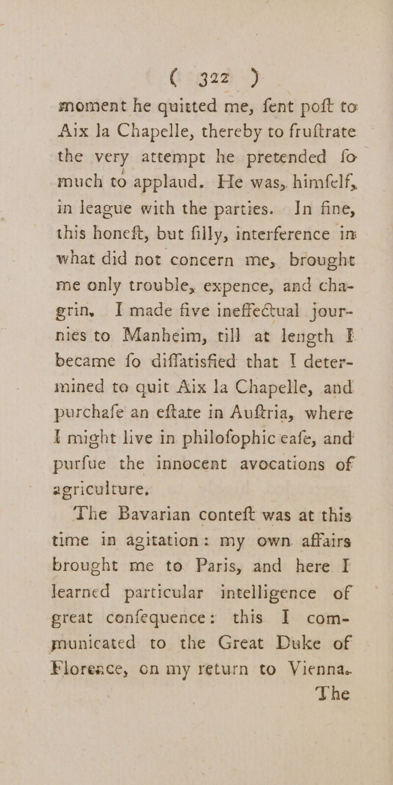 Gogazz) moment he quitted me, fent poft to Aix la Chapelle, thereby to fruftrate the very attempt he pretended fo much to applaud. He was, himfelf, in league with the parties. Jn fine, this honeft, but filly, interference in what did not concern me, brought me only trouble, expence, and cha- erin, I made five ineffectual jour- nies to Manheim, till at length F became fo diffatisfied that ! deter- mined to quit Aix la Chapelle, and purchafe an eftate in Auftria, where I might live in philofophic eafe, and purfue the innocent avocations of agriculture, The Bavarian conteft was at this time in agitation: my own. affairs brought me to Paris, and here I learned particular intelligence of great confequence: this I com- pounicated to the Great Duke of Florence, on my return to Vienna. The