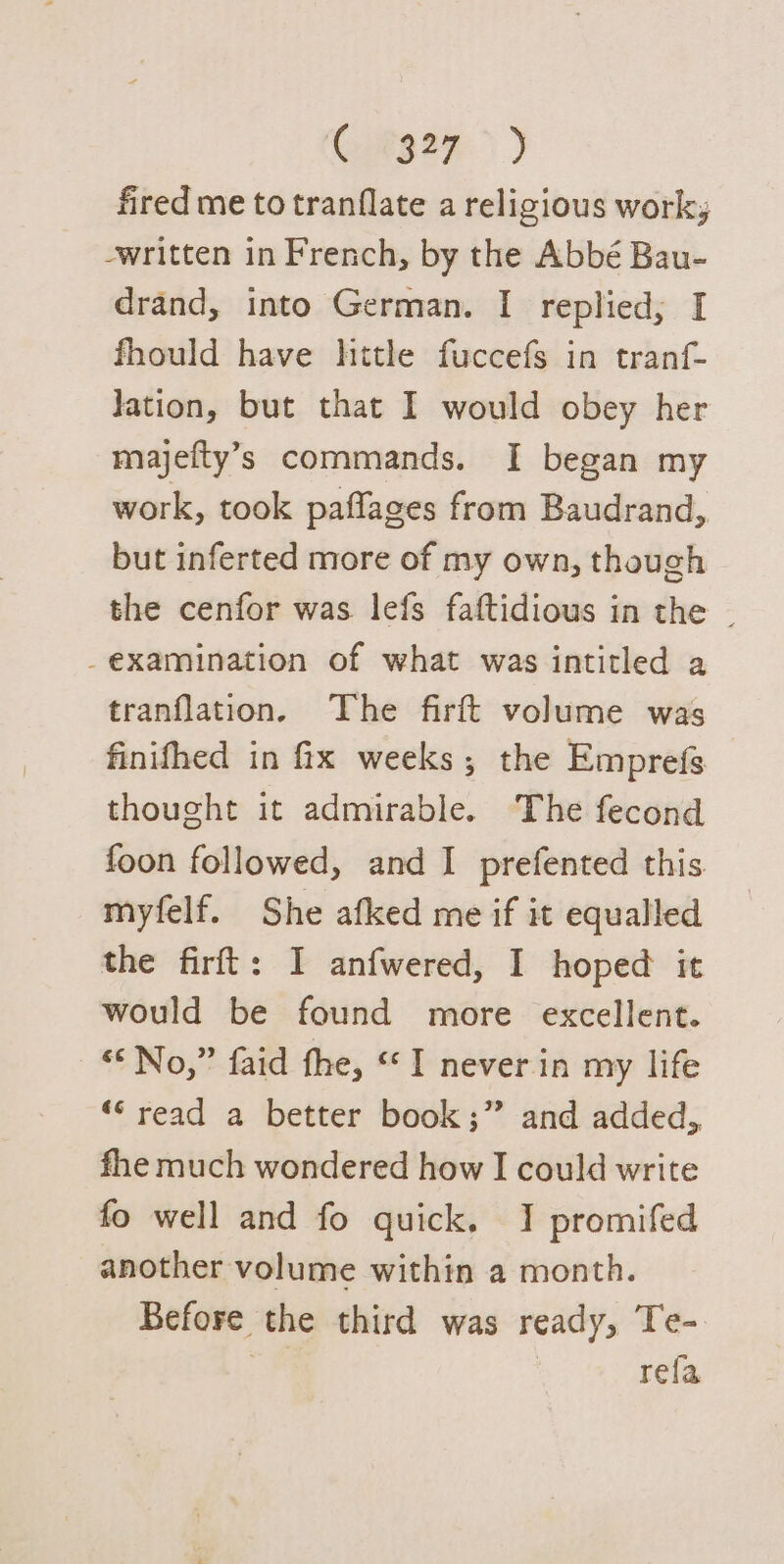 Cotsen &gt;) fired me to tranflate a religious worky written in French, by the Abbé Bau- drand, into German. I replied; I fhould have hitle fuccefs in tranf- lation, but that I would obey her majefty’s commands. I began my work, took paflages from Baudrand, but inferted more of my own, though the cenfor was lefs faftidious in the _ _examination of what was intitled a tranflation. The firft volume was finifhed in fix weeks; the Emprefs thought it admirable. The fecond foon followed, and I prefented this. myfelf. She afked me if it equalled the firft: I anfwered, I hoped it would be found more excellent. ‘© No,” faid the, “I never in my life “‘ read a better book;” and added, fhe much wondered how I could write fo well and fo quick. I promifed another volume within a month. Before the third was ready, Te- rela