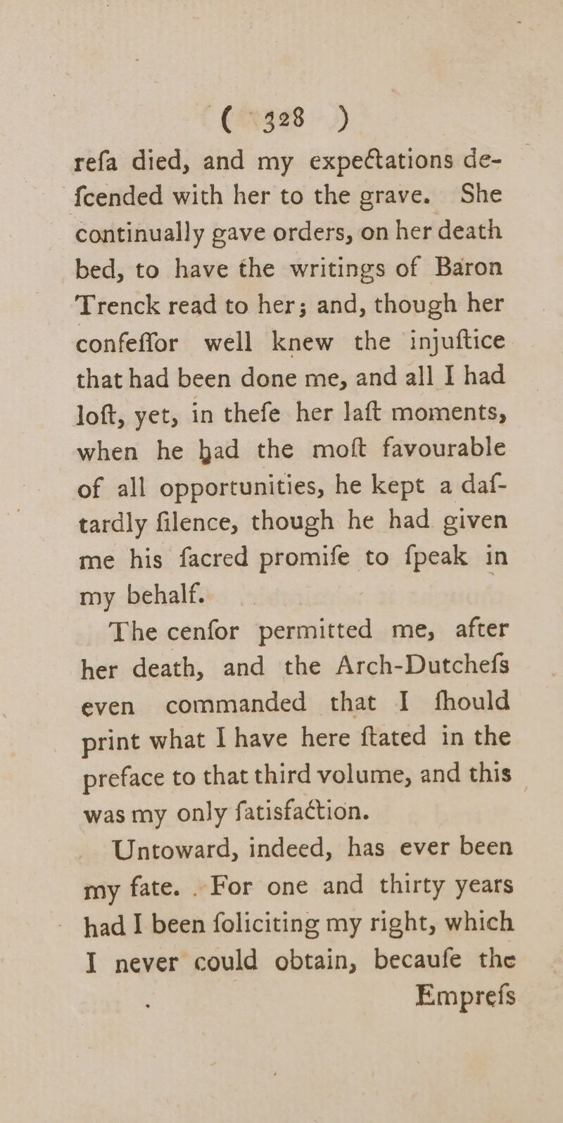 refa died, and my expetations de- | fcended with her to the grave. She continually gave orders, on her death bed, to have the writings of Baron Trenck read to her; and, though her confeffor well knew the injuftice that had been done me, and all I had loft, yet, in thefe her laft moments, when he bad the moft favourable of all opportunities, he kept a daf- tardly filence, though he had given me his facred promife to fpeak in my behalf. The cenfor permitted me, after her death, and the Arch-Dutchefs even commanded that I fhould print what I have here ftated in the preface to that third volume, and this was my only fatisfaction. Untoward, indeed, has ever been my fate. . For one and thirty years - had I been foliciting my right, which I never could obtain, becaufe the Emprefs