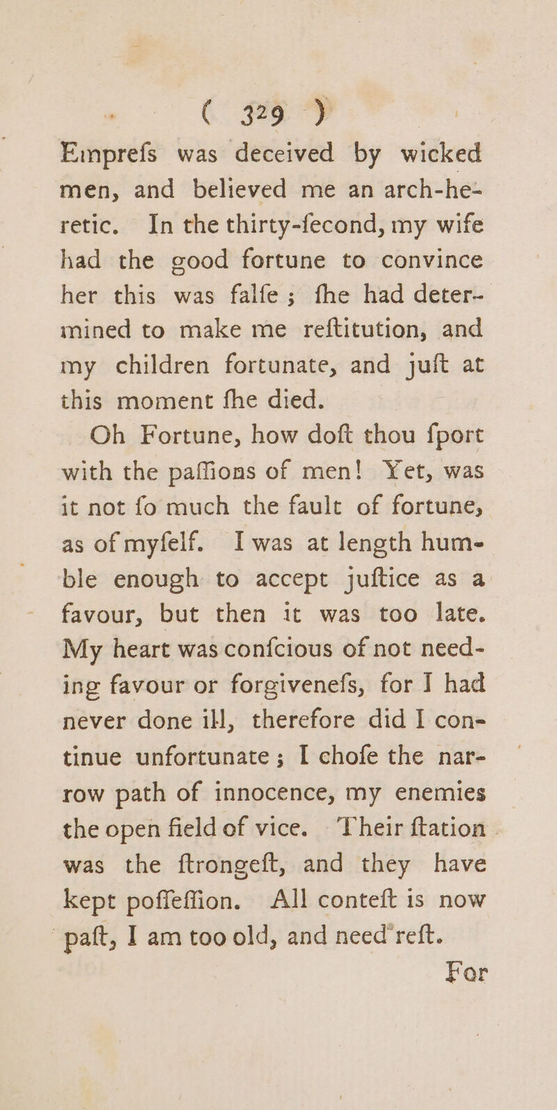 Emprefs was deceived by wicked men, and believed me an arch-he- retic. In the thirty-fecond, my wife had the good fortune to convince her this was falfe; fhe had deter- mined to make me reftitution, and my children fortunate, and juft at this moment fhe died. Oh Fortune, how doft thou fport with the paffions of men! Yet, was it not fo much the fault of fortune, as of myfelf. Iwas at length hum- ble enough to accept juftice as a favour, but then it was too late. My heart was confcious of not need- ing favour or forgivenefs, for I had never done ill, therefore did I con- tinue unfortunate ; I chofe the nar- row path of innocence, my enemies the open fieldof vice. Their ftation - was the ftrongeft, and they have kept poffeffion. All conteft 1s now -paft, I am too old, and need’reft. For