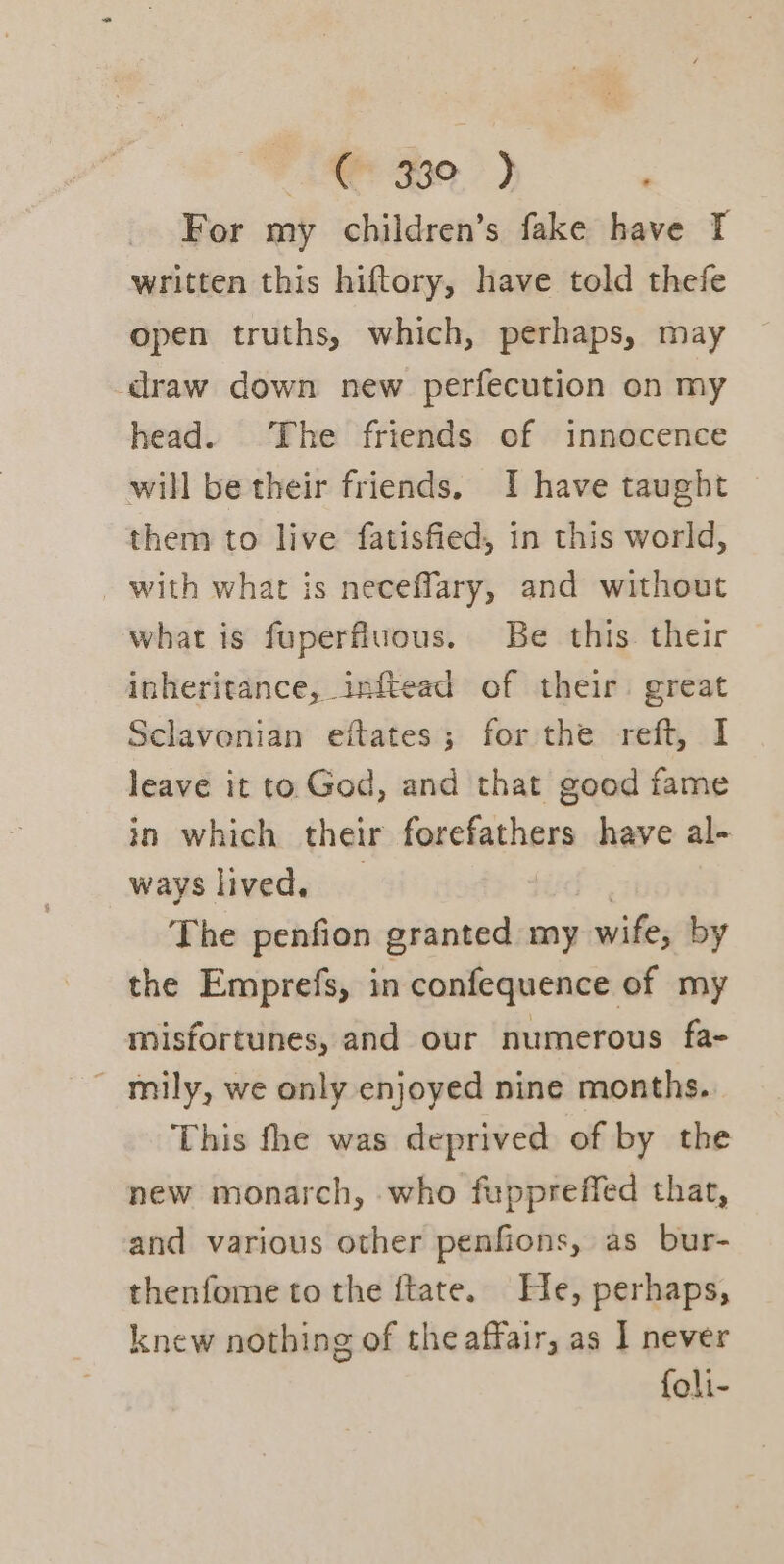 AR Hoe.) For my children’s fake have I written this hiftory, have told thefe open truths, which, perhaps, may draw down new perfecution on my head. The friends of innocence will be their friends, I have taught them to live fatisfied, in this world, with what is neceflary, and without what is fuperfluous. Be this. their inheritance, inftead of their great Sclavonian eftates; for the reft, I leave it to God, and that good fame in which their forefathers have al- ways lived, 7 The penfion granted my wife, by the Emprefs, in confequence of my misfortunes, and our numerous fa- ~ mily, we only enjoyed nine months. This fhe was deprived of by the new monarch, who fuppreffed thar, and various other penfions, as bur- thenfome to the ftate. He, perhaps, knew nothing of the affair, as I never foli-