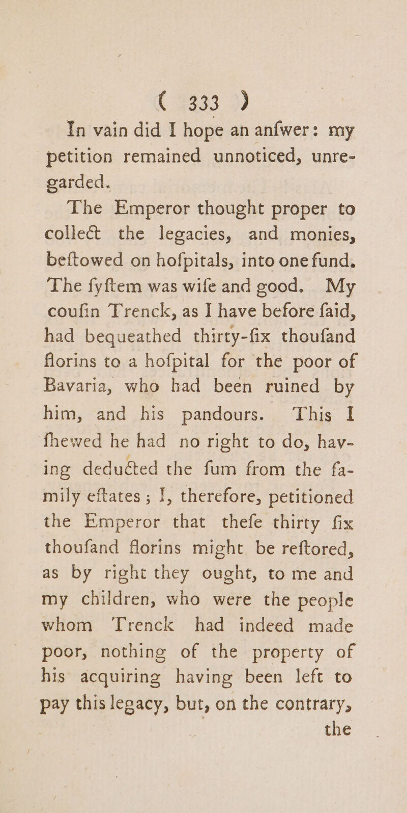 C3433 9) In vain did I hope an anfwer: my petition remained unnoticed, unre- garded. The Emperor thought proper to collect the legacies, and monies, beftowed on hofpitals, into one fund. The fyftem was wife and good. My coufin Trenck, as I have before faid, had bequeathed thirty-fix thoufand florins to a hofpital for the poor of Bavaria, who had been ruined by him, and his pandours. This I fhewed he had _ no right to do, hav- ing deduéed the fum from the fa- mily eftates ; I, therefore, petitioned the Emperor that thefe thirty fix thoufand florins might. be reftored, as by right they ought, to me and my children, who were the people whom Trenck had indeed made poor, nothing of the property of his acquiring having been left to pay this legacy, but, on the contrary,