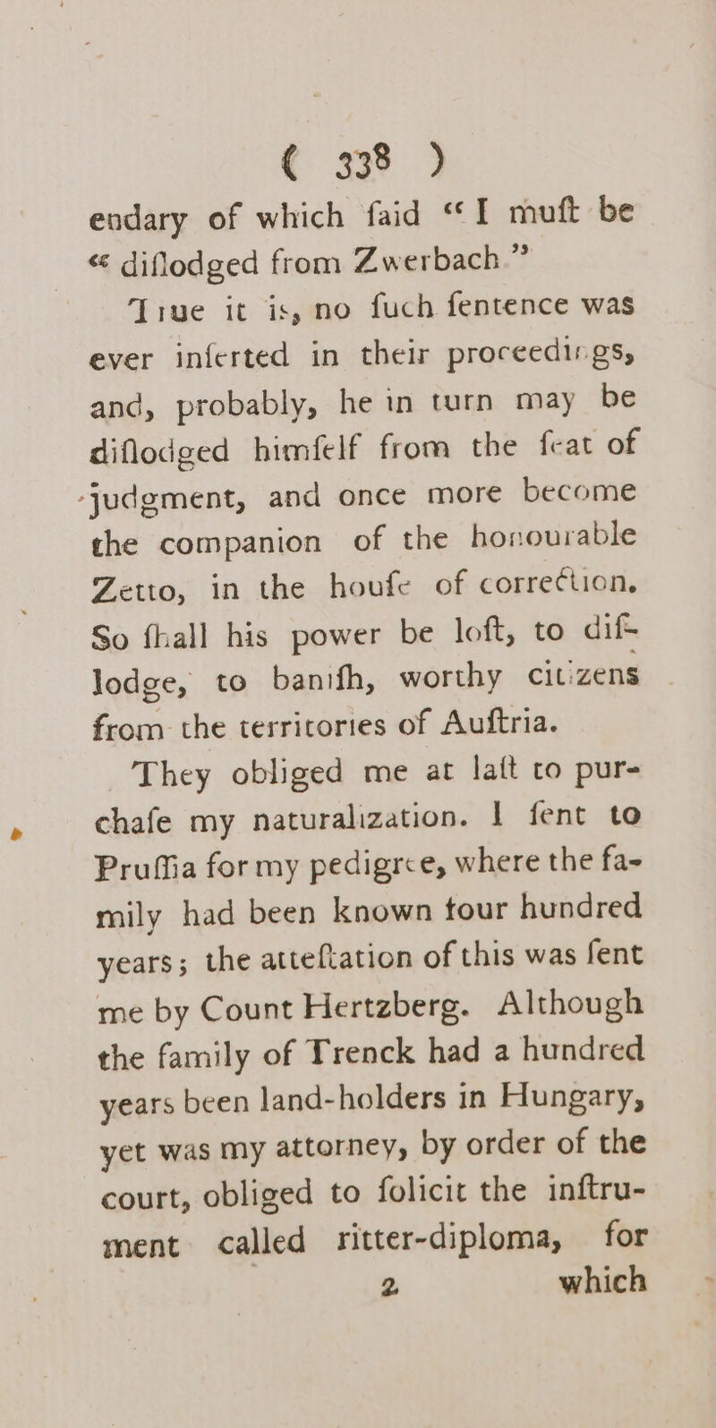 endary of which faid “I muft be “« diflodged from Zwerbach.” ‘True it is, no fuch fentence was ever inferted in their proceedings, and, probably, he in turn may be diflodged himfelf from the feat of ‘judgment, and once more become the companion of the honourable Zetto, in the houfe of correction, So fhall his power be loft, to dife lodge, to banifh, worthy citizens from the territories of Auftria. They obliged me at laft to pur- chafe my naturalization. 1 fent to Prufia for my pedigree, where the fa- mily had been known tour hundred years; the attefiation of this was fent me by Count Hertzberg. Although the family of Trenck had a hundred years been land-holders in Hungary, yet was my attorney, by order of the court, obliged to folicit the inftru- ment called ritter-diploma, for 7 2 which