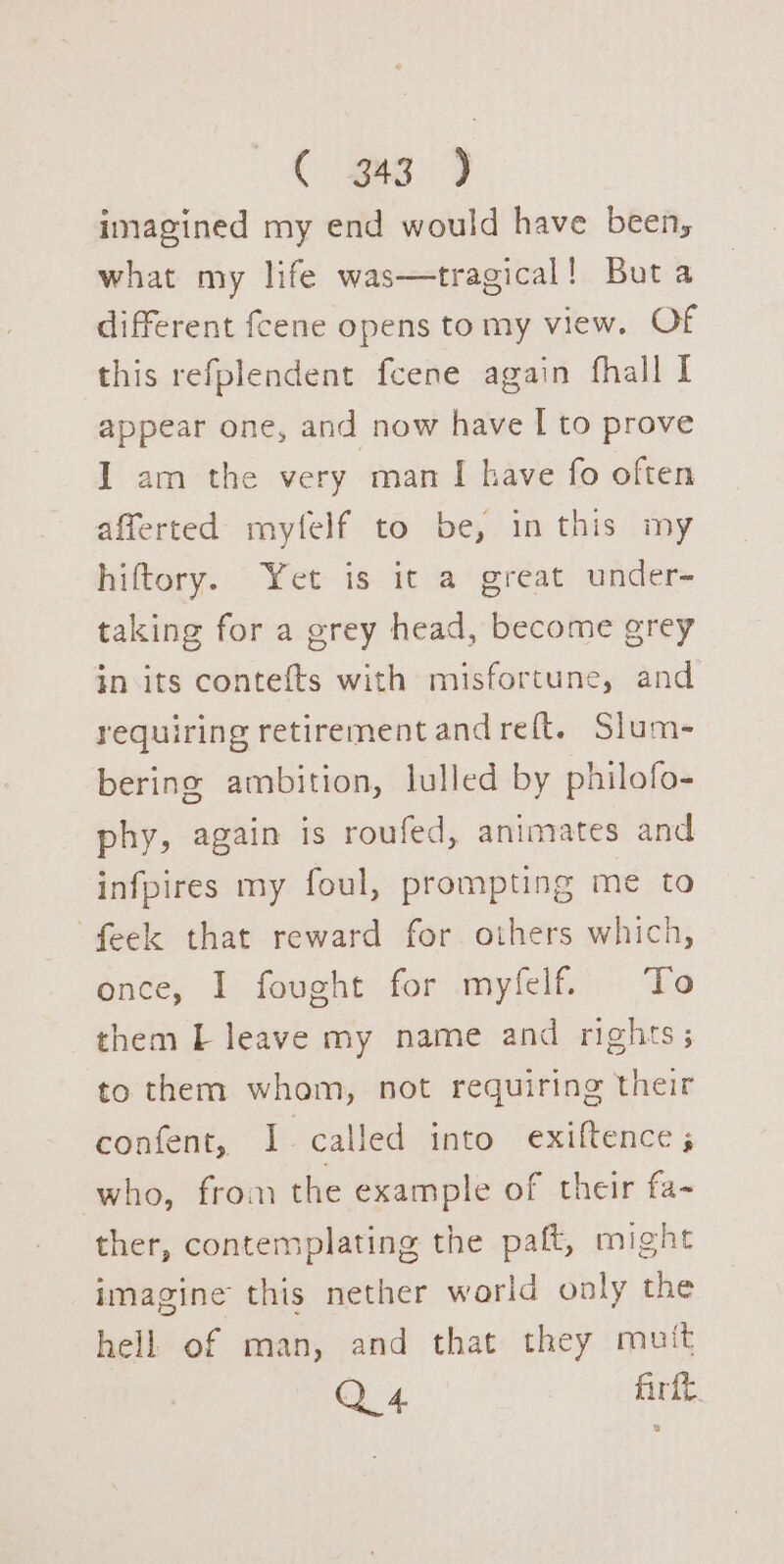 imagined my end would have been, what my life was—tragical! Buta different fcene opens tomy view. Of this refplendent fcene again fhall I appear one, and now have I to prove I am the very man [ have fo often afferted mytfelf to be, in this my hiftory. Yet is it a great under- taking for a grey head, become grey in its contefts with misfortune, and requiring retirement and reft. Slum- bering ambition, lulled by philofo- phy, again is roufed, animates and infpires my foul, prompting me to feek that reward for others which, once, I fought for myfelf. To them L leave my name and rights; to them whom, not requiring their confent, I. called into exiftence ; who, from the example of their fa- ther, contemplating the paft, might imagine this nether world only the hell of man, and that they muit Q 4 Art. a