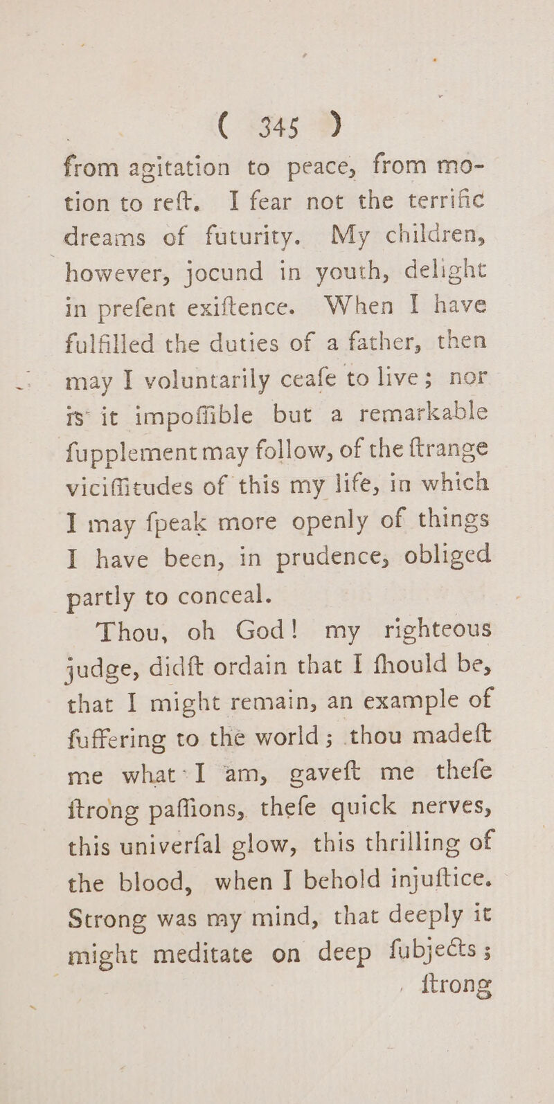 from agitation to peace, from mo- tion to reft. I fear not the terrific dreams of futurity. My children, however, jocund in youth, delight in prefent exiftence. When I have fulfilled the duties of a father, then may I voluntarily ceafe to live; nor is’ it impoffible but a remarkable fupplement may follow, of the ftrange viciffitudes of this my life, in which I may fpeak more openly of things I have been, in prudence, obliged partly to conceal. Thou, oh God! my righteous judge, didft ordain that I fhould be, that I might remain, an example of fuffering to the world ; thou madeft me what-I am, gaveft me thefe {trong paffions, thefe quick nerves, this univerfal glow, this thrilling of the blood, when I behold injuftice. Strong was my mind, that deeply it atten meditate on deep fubjects ; . {trong