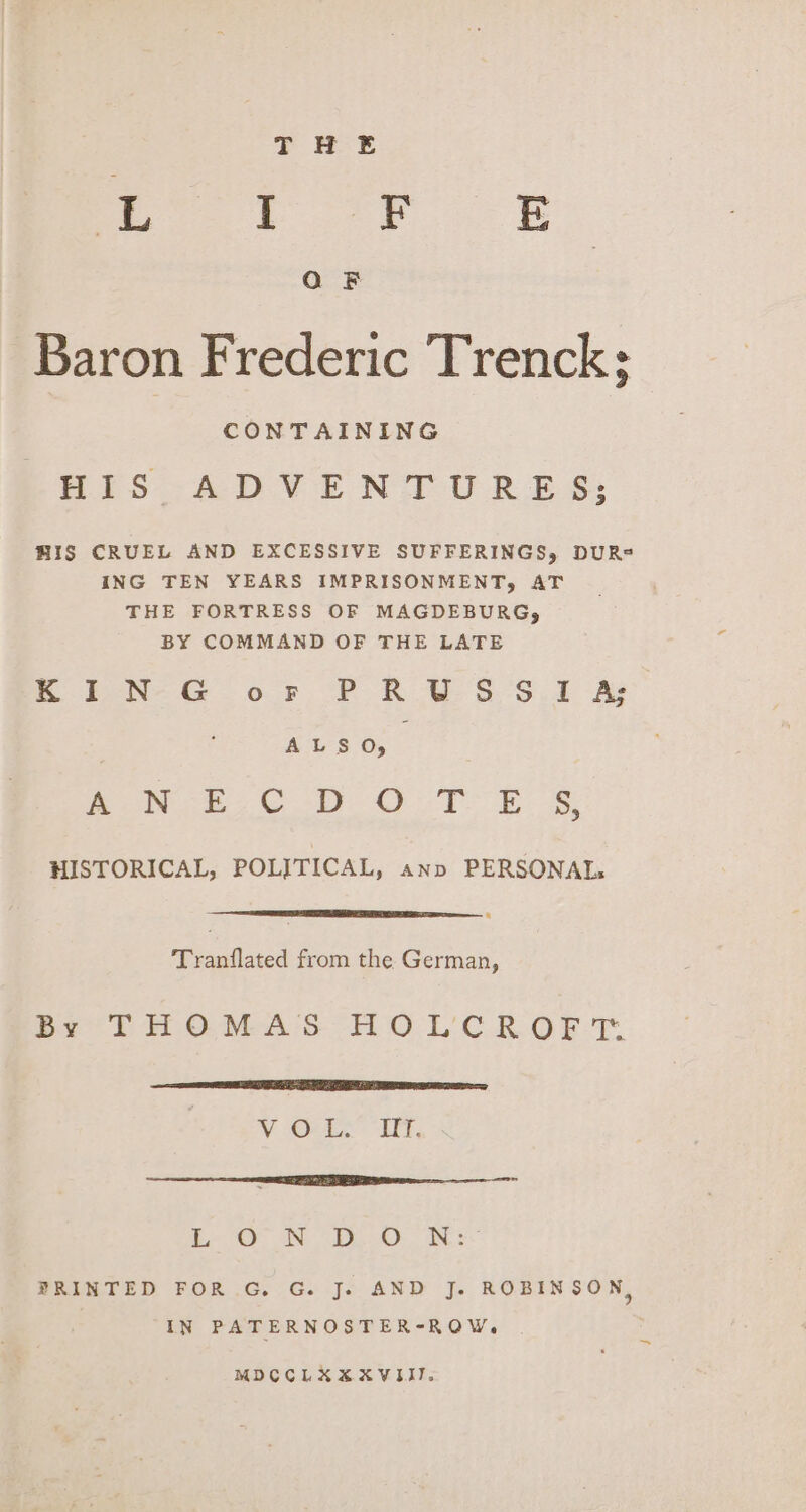 ot org Q F Baron Frederic Trenck; CONTAINING HIS ADVENTURES; HIS CRUEL AND EXCESSIVE SUFFERINGS, DUR®= ING TEN YEARS IMPRISONMENT, AT THE FORTRESS OF MAGDEBURG, BY COMMAND OF THE LATE m PN-G of PF R VSS. As ALS 05 | ee perms 3 aes es we ee HISTORICAL, POLITICAL, ann PERSONAL: Tranflated from the German, By THOMAS HO L'CR OFT. EE SLE TT ONO ay V One Ft, centimetre eae be ON iO: ae PRINTED FOR G. G. J. AND J. ROBINSON, IN PATERNOSTER-ROW, MDCCLXXXVIII.