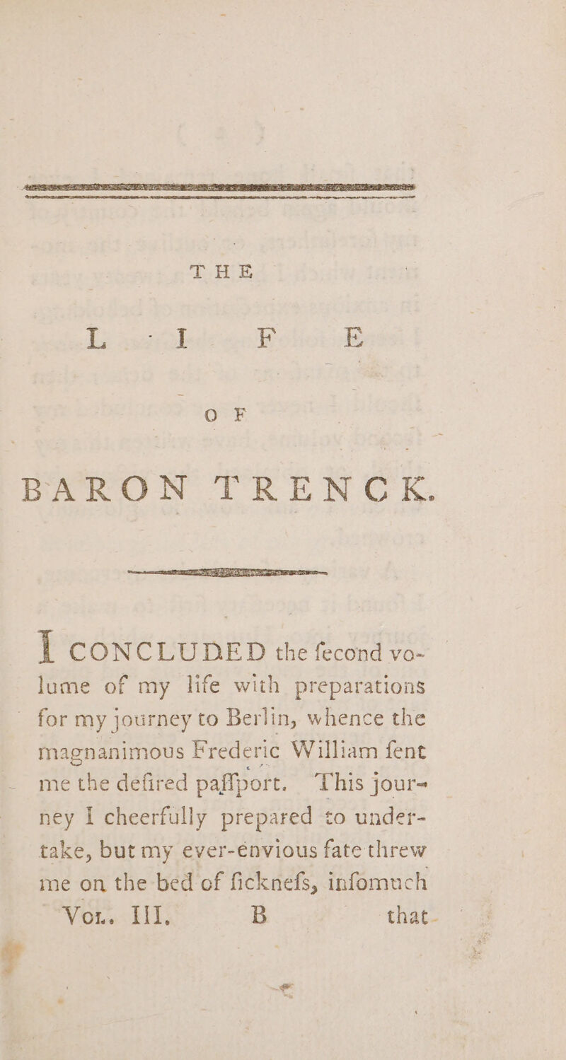 i CONCLUDED the fecond vo- lume of my life with preparations for my journey to Berlin, whence the magnanimous Frederic William fent - methe defired paffport. This jour- ney I cheerfully prepared to under- take, but my ever-énvious fate threw me on the bed of ficknefs, infomuch Vous: LT: B that. 7